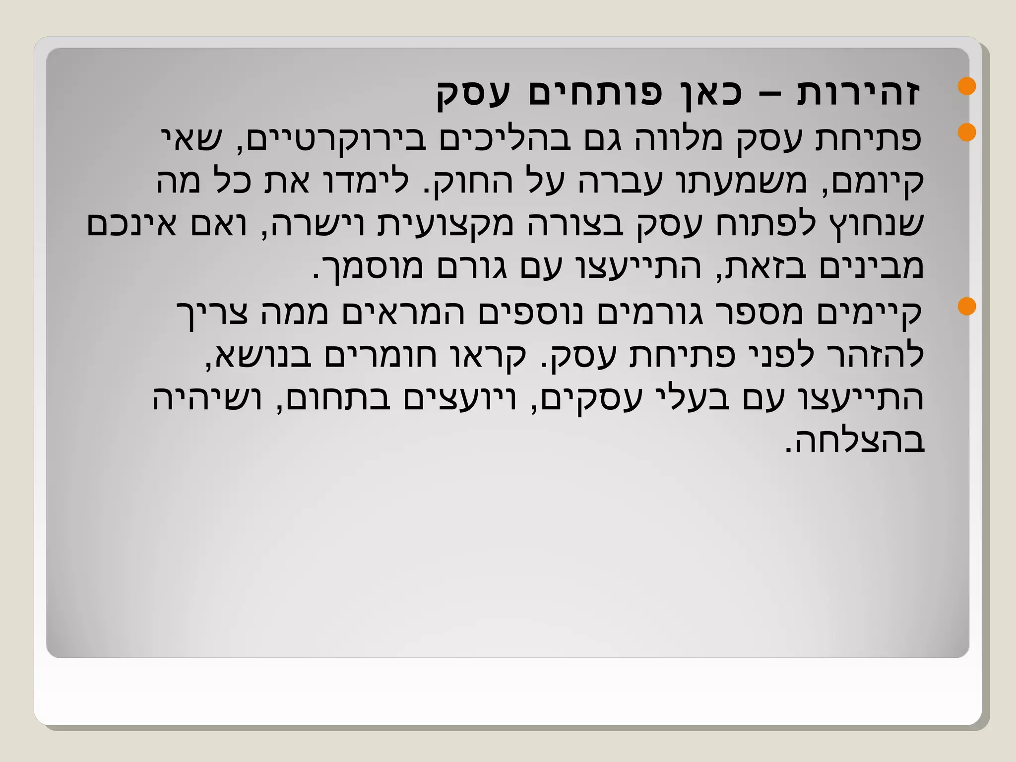 ‫זהירות – כאן פותחים עסק‬        ‫‪‬‬
    ‫פתיחת עסק מלווה גם בהליכים בירוקרטיים, שאי‬     ‫‪‬‬
    ‫קיומם, משמעתו עברה על החוק. לימדו את כל מה‬
‫שנחוץ לפתוח עסק בצורה מקצועית וישרה, ואם אינכם‬
             ‫מבינים בזאת, התייעצו עם גורם מוסמך.‬
     ‫קיימים מספר גורמים נוספים המראים ממה צריך‬     ‫‪‬‬
       ‫להזהר לפני פתיחת עסק. קראו חומרים בנושא,‬
    ‫התייעצו עם בעלי עסקים, ויועצים בתחום, ושיהיה‬
                                        ‫בהצלחה.‬
 
