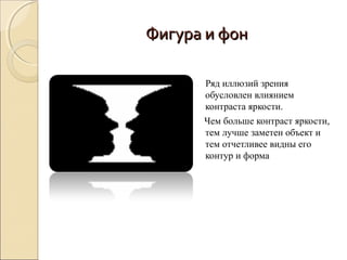 Фигура и фон

      Ряд иллюзий зрения
      обусловлен влиянием
      контраста яркости.
      Чем больше контраст яркости,
      тем лучше заметен объект и
      тем отчетливее видны его
      контур и форма
 