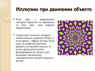 Иллюзии при движении объекта
   Если    круг  с    окрашенным
    сектором привести во вращение,
    то весь круг нам кажется
    окрашенным

   Существует иллюзия, которую
    можно назвать спиралью Плато, а
    если проще - эффект волчка. Если
    диск со спиралью (волчок)
    вращать по часовой стрелке, то
    после продолжительного
    фиксирования её глазом у нас
    возникает впечатление
    стягивания всех ветвей спирали к
    центру
 