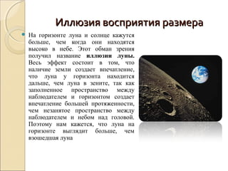 Иллюзия восприятия размера
   На горизонте луна и солнце кажутся
    больше, чем когда они находятся
    высоко в небе. Этот обман зрения
    получил название иллюзии луны.
    Весь эффект состоит в том, что
    наличие земли создает впечатление,
    что луна у горизонта находится
    дальше, чем луна в зените, так как
    заполненное пространство между
    наблюдателем и горизонтом создает
    впечатление большей протяженности,
    чем незанятое пространство между
    наблюдателем и небом над головой.
    Поэтому нам кажется, что луна на
    горизонте выглядит больше, чем
    взошедшая луна
 
