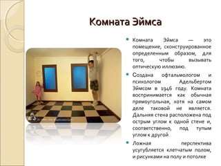 Комната Эймса
         Комната    Эймса    —    это
          помещение, сконструированное
          определенным образом, для
          того,     чтобы     вызывать
          оптическую иллюзию.
         Создана     офтальмологом   и
          психологом        Адельбертом
          Эймсом в 1946 году. Комната
          воспринимается как обычная
          прямоугольная, хотя на самом
          деле таковой не является.
          Дальняя стена расположена под
          острым углом к одной стене и,
          соответственно, под тупым
          углом к другой
         Ложная             перспектива
          усугубляется клетчатым полом,
          и рисунками на полу и потолке
 