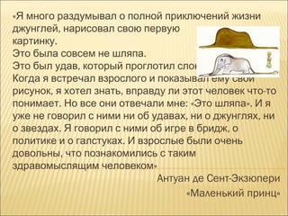 «Я много раздумывал о полной приключений жизни
джунглей, нарисовал свою первую
картинку.
Это была совсем не шляпа.
Это был удав, который проглотил слона.
Когда я встречал взрослого и показывал ему свой
рисунок, я хотел знать, вправду ли этот человек что-то
понимает. Но все они отвечали мне: «Это шляпа». И я
уже не говорил с ними ни об удавах, ни о джунглях, ни
о звездах. Я говорил с ними об игре в бридж, о
политике и о галстуках. И взрослые были очень
довольны, что познакомились с таким
здравомыслящим человеком»
                             Антуан де Сент-Экзюпери
                                  «Маленький принц»
 