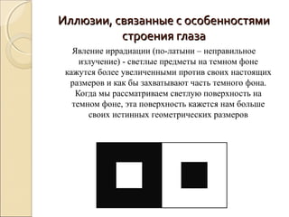Иллюзии, связанные с особенностями
          строения глаза
   Явление иррадиации (по-латыни – неправильное
     излучение) - светлые предметы на темном фоне
 кажутся более увеличенными против своих настоящих
  размеров и как бы захватывают часть темного фона.
    Когда мы рассматриваем светлую поверхность на
   темном фоне, эта поверхность кажется нам больше
       своих истинных геометрических размеров
 