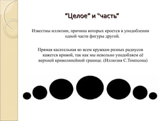 ”Целое” и “часть”

Известны иллюзии, причина которых кроется в уподоблении
               одной части фигуры другой.


  Прямая касательная ко всем кружкам разных радиусов
    кажется кривой, так как мы невольно уподобляем её
  верхней криволинейной границе. (Иллюзия С.Томпсона)
 
