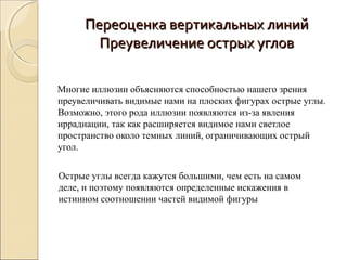Переоценка вертикальных линий
        Преувеличение острых углов

Многие иллюзии объясняются способностью нашего зрения
преувеличивать видимые нами на плоских фигурах острые углы.
Возможно, этого рода иллюзии появляются из-за явления
иррадиации, так как расширяется видимое нами светлое
пространство около темных линий, ограничивающих острый
угол.


Острые углы всегда кажутся большими, чем есть на самом
деле, и поэтому появляются определенные искажения в
истинном соотношении частей видимой фигуры
 