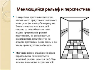 Меняющийся рельеф и перспектива
   Интересные зрительные иллюзии
    имеют место при условиях видимого
    нами рельефа или глубины рисунка.
    Возникновение этих иллюзий
    связано со способностью глаза
    видеть предметы на разных
    расстояниях, со способностью
    воспринимать пространство по
    яркости предметов, по их теням и по
    числу промежуточных объектов.

   Мы часто видим сходящиеся вдали
    параллельные линии (полотно
    железной дороги, шоссе и т.п.). Это
    явление называется перспективой.
 