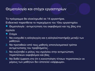 Θεματολογία και στόχοι εργαστηρίων

Το πρόγραμμα θα ολοκληρωθεί σε 14 εργαστήρια.
Ενδεικτικά παρατίθεται το περιεχόμενο του 10ου εργαστηρίου
 Θεματολογία : αντιμετώπιση του εκφοβισμού και της βίας στο
σχολείο
 Στόχοι
1. Να ενισχυθεί η αλληλεγγύη και η αλληλοϋποστήριξη μεταξύ των
   μαθητών.
2. Να προταθούν από τους μαθητές αποτελεσματικοί τρόποι
   αντιμετώπισης του προβλήματος .
3. Να συζητηθεί ο ρόλος του σχολείου στην αντιμετώπιση
   περιστατικών εκφοβισμού και βίας
4. Να δοθεί έμφαση στο ότι η κοινοποίηση τέτοιων περιστατικών εκ
   μέρους των μαθητών δεν αποτελεί «κάρφωμα».
 