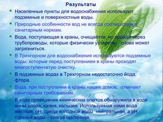 Результаты
   Населенные пункты для водоснабжения используют
    подземные и поверхностные воды.
   Природные особенности вод не всегда соответствуют
    санитарным нормам.
   Вода, поступающая в краны, очищается, но пройдя через
    трубопроводы, которые физически устарели, снова может
    загрязниться.
   В Трехгорном для водоснабжения используются подземные
    воды, которые перед поступлением в краны проходят
    многоступенчатую очистку.
   В подземных водах в Трехгорном недостаточно йода,
    фтора.
   Вода, при поступлении в краны наших домов, отвечает
    санитарным требованиям.
   В ходе проведения химических опытов обнаружила в воде
    ионы хлора, калия, кальция. Используемая нами вода
    жесткая, pH среда холодной воды нейтральная, а рН
    горячей воды – слегка щелочная.
 