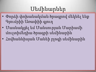 Սեմինարներ
• Փորձի փոխանակման ծրագրով մեկնել ենք
  Գյումրիի Առափիի գյուղ
• Մասնակցել եմ Մանսուրյան Մարիամի
  մուլտիմեդիա ծրագրի սեմինարին
• Հովհաննիսյան Մանեի բլոգի սեմինարին
 