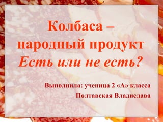 Колбаса –
народный продукт
Есть или не есть?
   Выполнила: ученица 2 «А» класса
           Полтавская Владислава
 