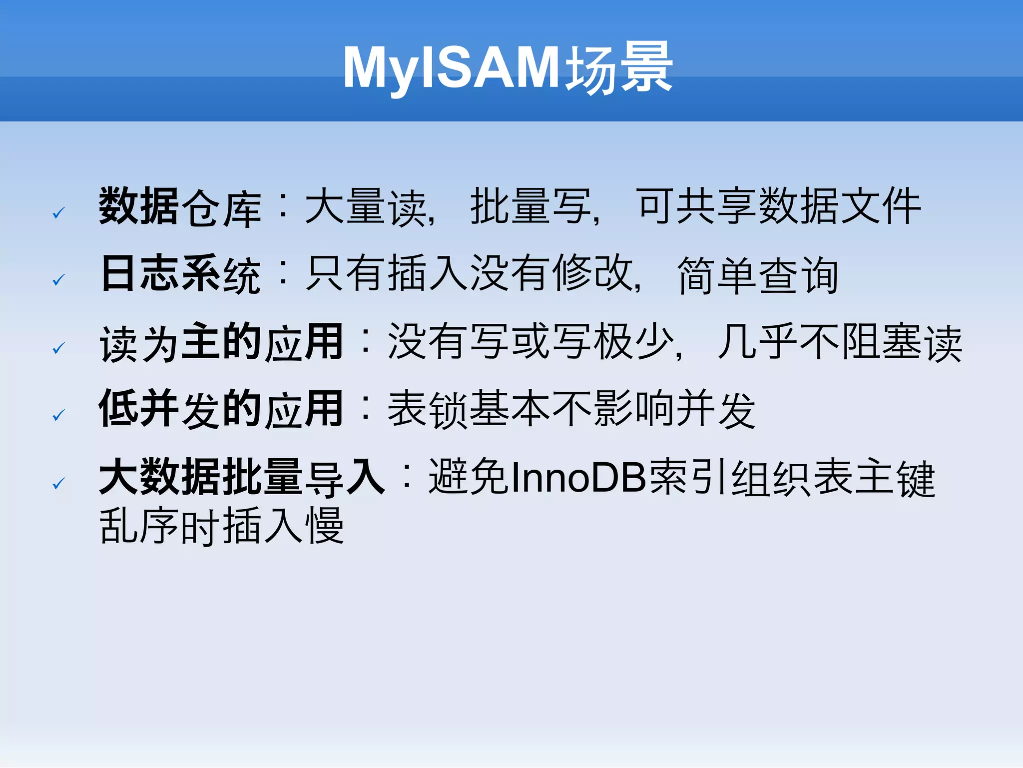 MyISAM场景

ü    数据仓库：大量读，批量写，可共享数据文件
ü    日志系统：只有插入没有修改，简单查询
ü    读为主的应用：没有写或写   少，几乎不阻塞读
ü    低并发的应用：表锁基本不影响并发
ü    大数据批量导入：避免InnoDB索引组织表主键
      乱序时插入慢
 