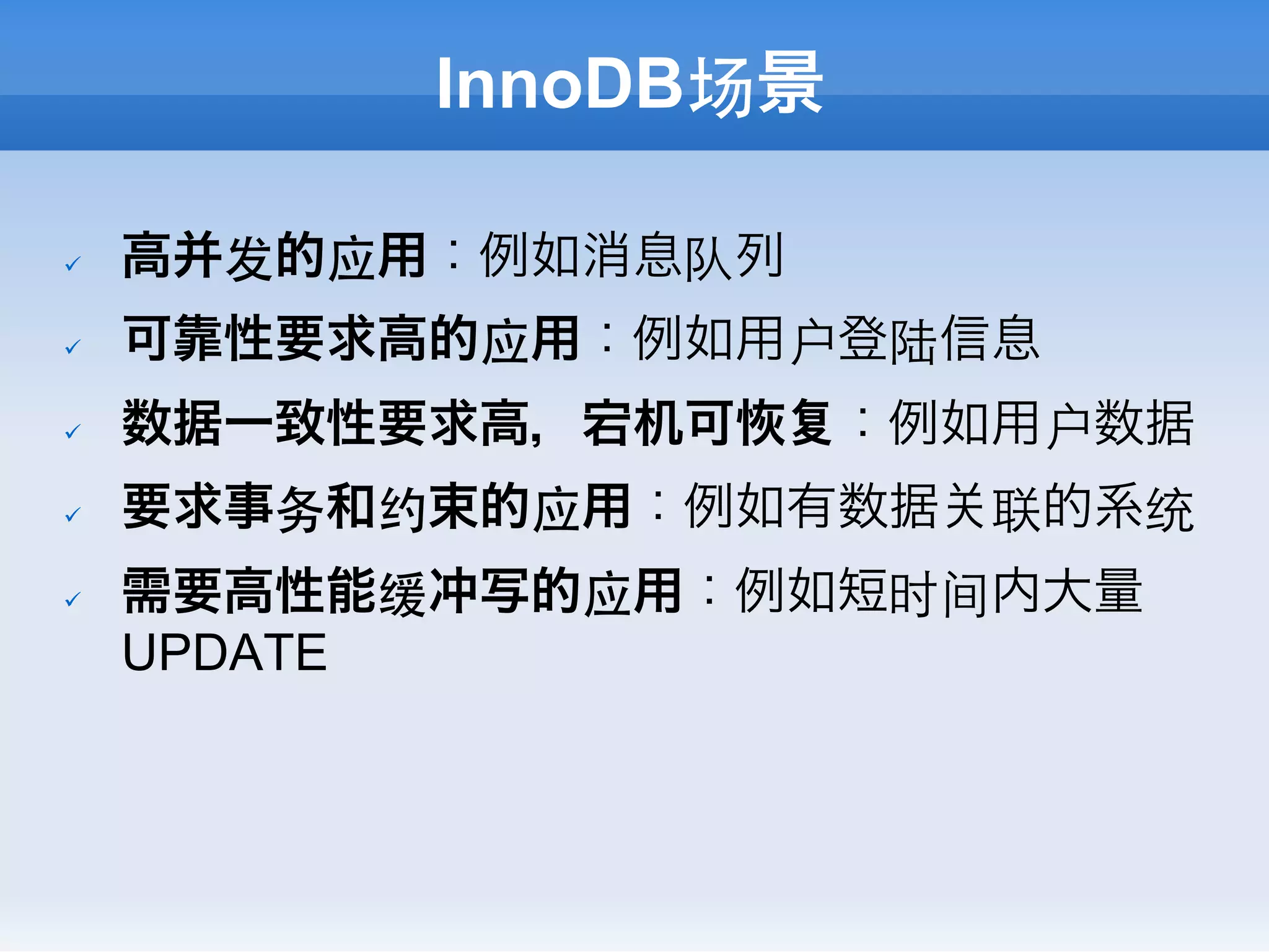 InnoDB场景

ü    高并发的应用：例如消息队列
ü    可靠性要求高的应用：例如用户登陆信息
ü    数据一致性要求高，宕机可     ：例如用户数据
ü    要求事务和约束的应用：例如有数据   联的系统
ü    需要高性能缓冲写的应用：例如短时间内大量
      UPDATE
 