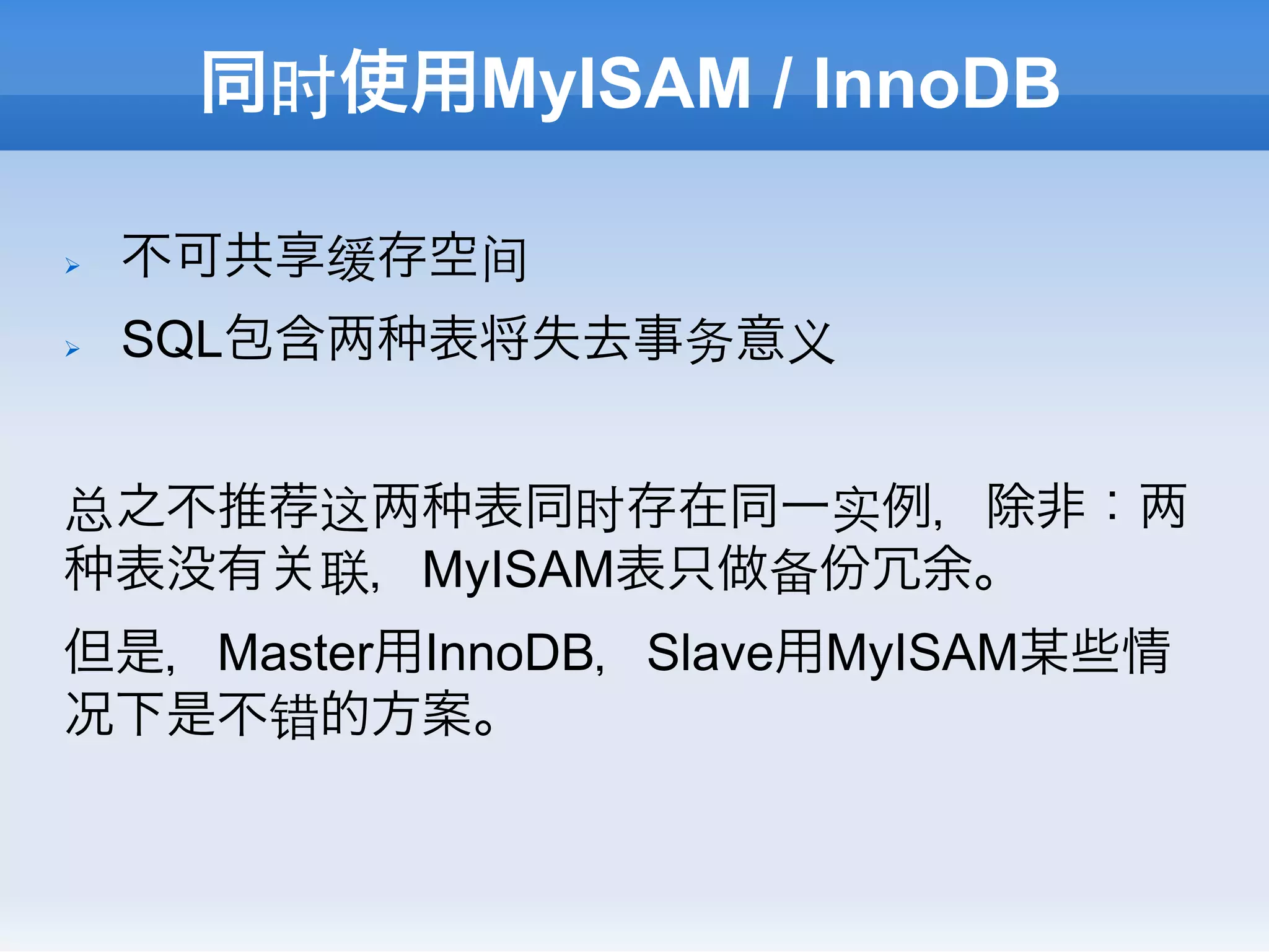 同时使用MyISAM / InnoDB

Ø    不可共享缓存空间
Ø    SQL包含   表将失去事务意义


总之不推荐这  表同时存在同一实例，除非：
 表没有 联，MyISAM表只做备份冗余。
但是，Master用InnoDB，Slave用MyISAM某些情
况下是不错的方案。
 