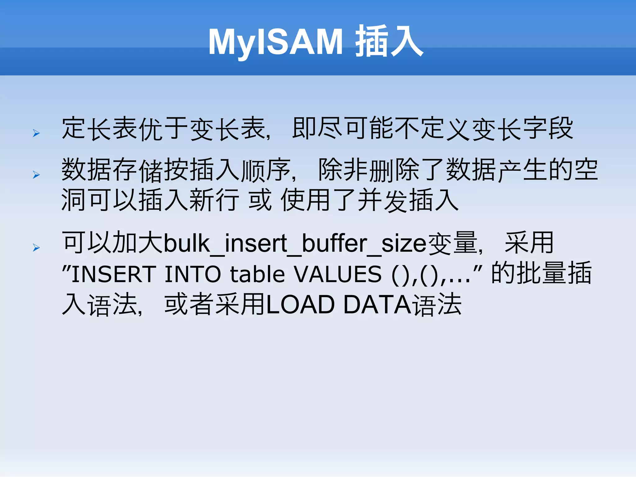 MyISAM 插入

Ø    定⻓长表优于变⻓长表，即尽可能不定义变⻓长字段
Ø    数据存储按插入顺序，除非删除了数据产生的空
      洞可以插入新行 或 使用了并发插入
Ø    可以加大bulk_insert_buffer_size变量，采用
      ”INSERT INTO table VALUES (),(),...” 的批量插
      入语法，或者采用LOAD DATA语法
 