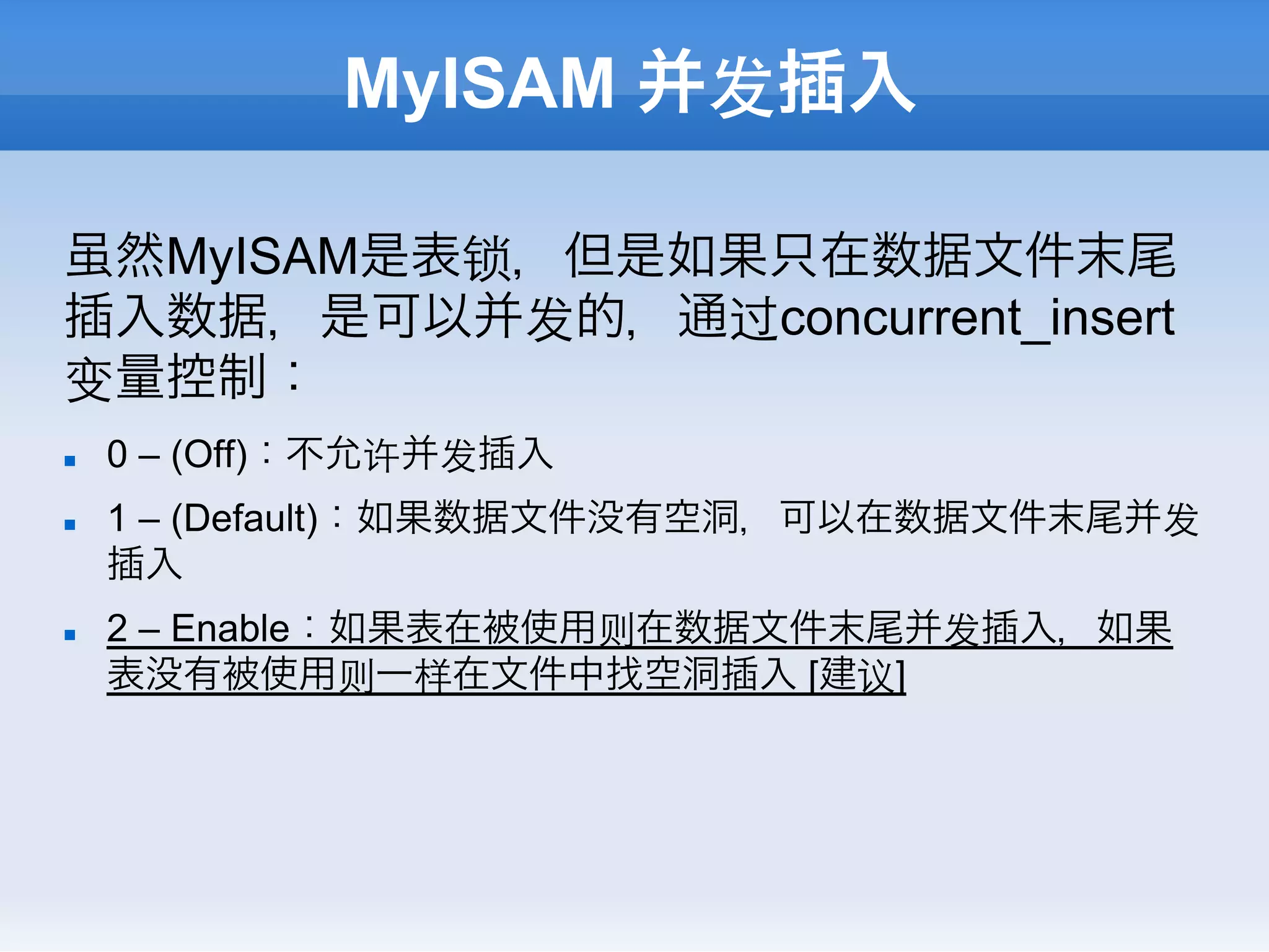 MyISAM 并发插入

虽然MyISAM是表锁，但是如果只在数据文件末尾
插入数据，是可以并发的，通过concurrent_insert
变量控制：
n    0 – (Off)：不允许并发插入
n    1 – (Default)：如果数据文件没有空洞，可以在数据文件末尾并发
      插入
n    2 – Enable：如果表在被使用则在数据文件末尾并发插入，如果
      表没有被使用则一样在文件中找空洞插入 [建议]
 