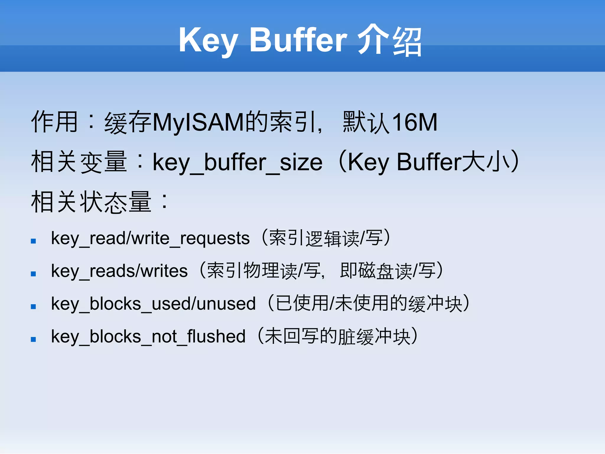 Key Buffer 介绍

作用：缓存MyISAM的索引，默认16M
相       变量：key_buffer_size（Key Buffer大小）
相       状态量：
n    key_read/write_requests（索引逻辑读/写）
n    key_reads/writes（索引物理读/写，即磁盘读/写）
n    key_blocks_used/unused（已使用/未使用的缓冲块）
n    key_blocks_not_flushed（未回写的脏缓冲块）
 