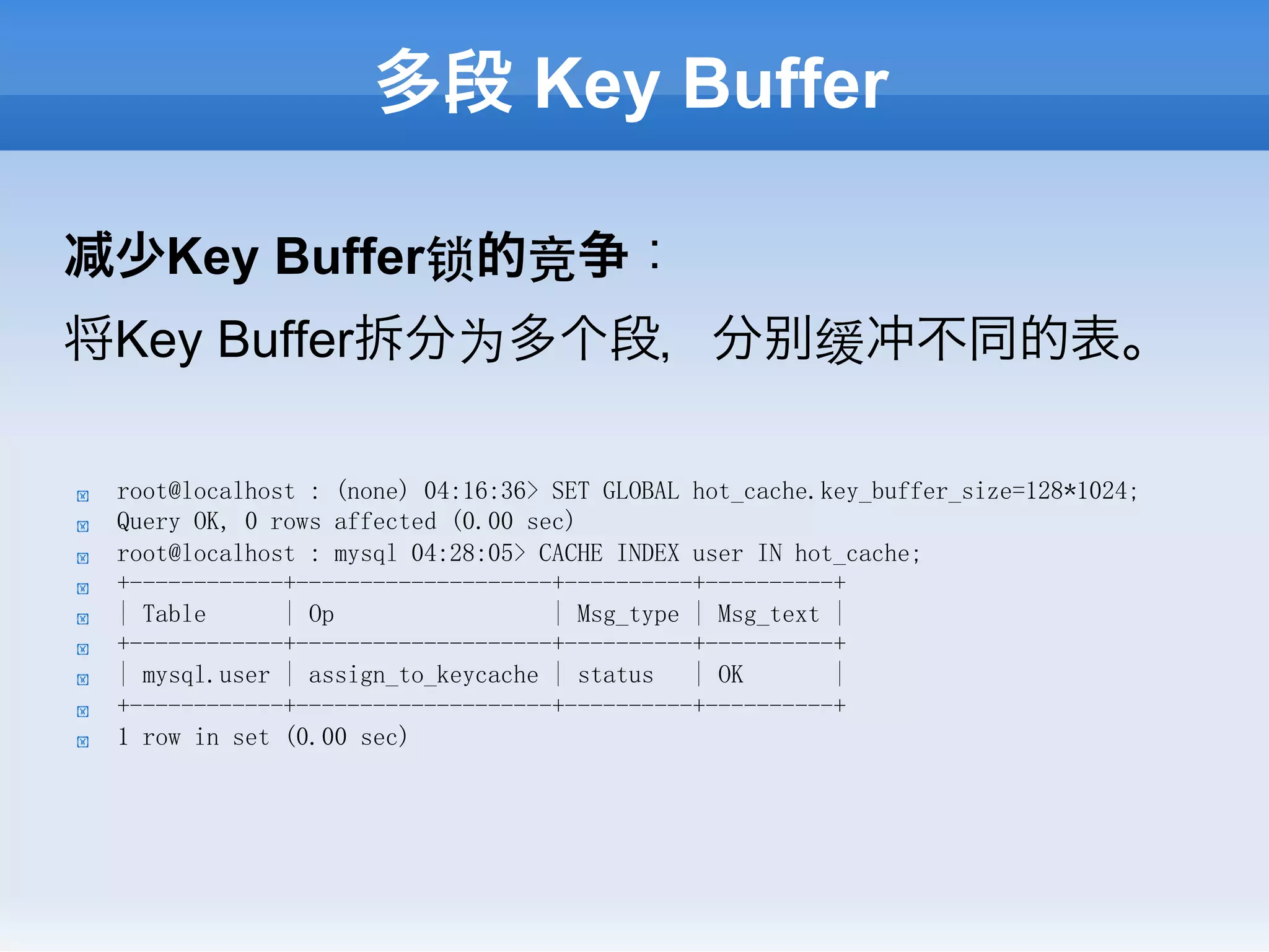 多段 Key Buffer

     少Key Buffer锁的竞争：
将Key Buffer拆分为多个段，分                                        缓冲不同的表。

!    root@localhost : (none) 04:16:36> SET GLOBAL hot_cache.key_buffer_size=128*1024;
!    Query OK, 0 rows affected (0.00 sec)
!    root@localhost : mysql 04:28:05> CACHE INDEX user IN hot_cache;
!    +------------+--------------------+----------+----------+
!    | Table      | Op                 | Msg_type | Msg_text |
!    +------------+--------------------+----------+----------+
!    | mysql.user | assign_to_keycache | status   | OK       |
!    +------------+--------------------+----------+----------+
!    1 row in set (0.00 sec)
 