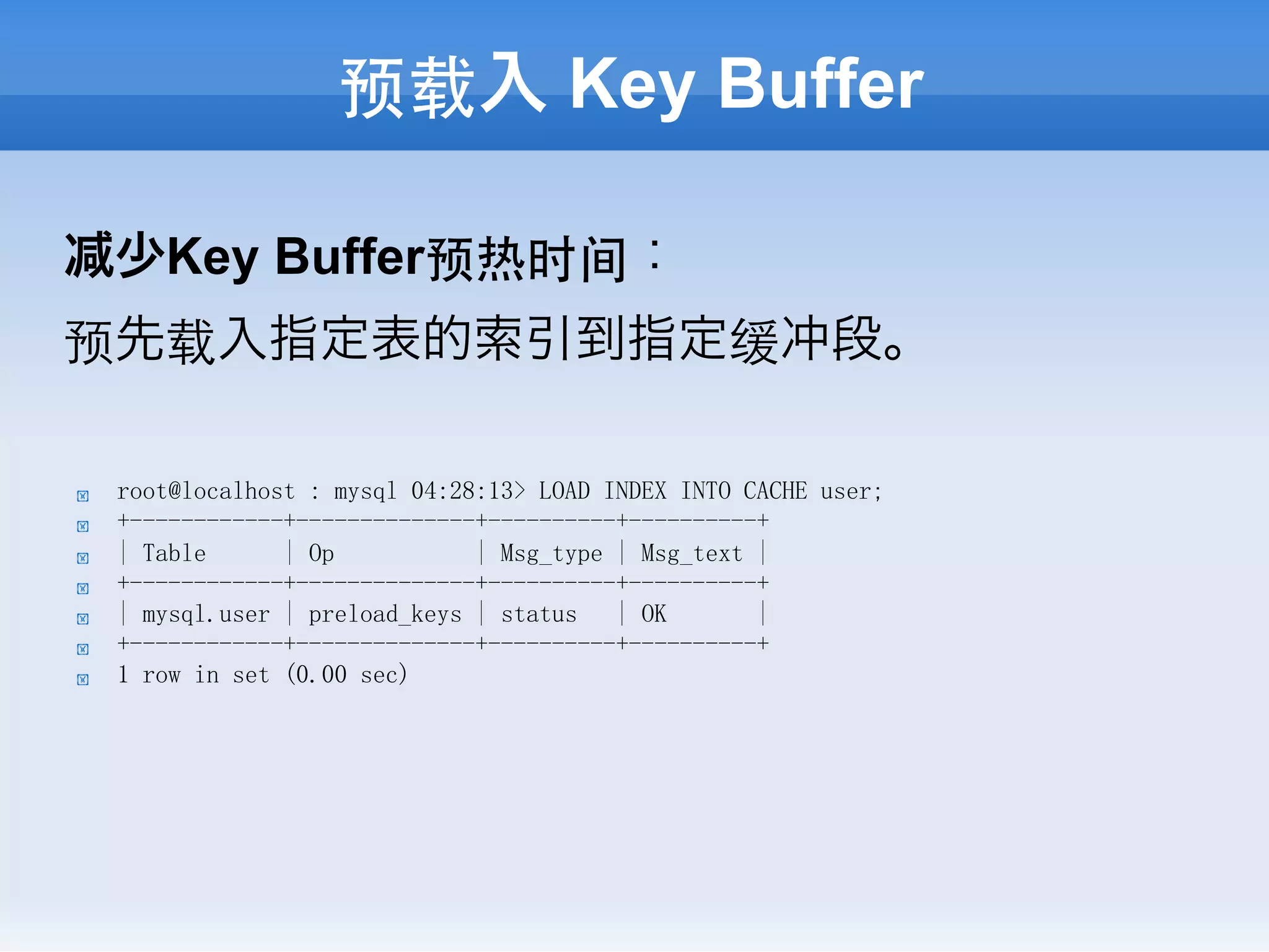 预载入 Key Buffer

     少Key Buffer预热时间：
预先载入指定表的索引到指定缓冲段。

!    root@localhost : mysql 04:28:13> LOAD INDEX INTO CACHE user;
!    +------------+--------------+----------+----------+
!    | Table      | Op           | Msg_type | Msg_text |
!    +------------+--------------+----------+----------+
!    | mysql.user | preload_keys | status   | OK       |
!    +------------+--------------+----------+----------+
!    1 row in set (0.00 sec)
 