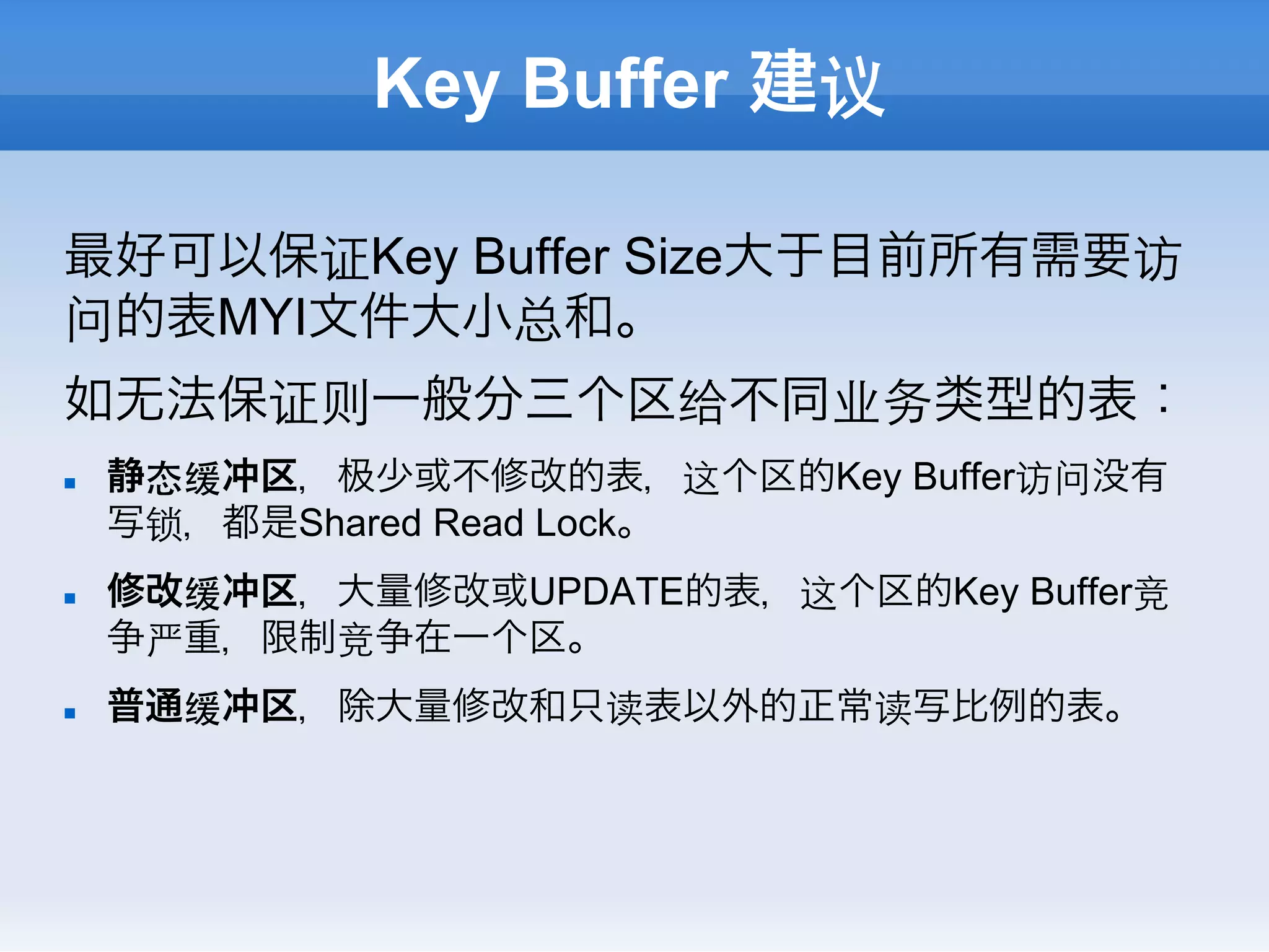 Key Buffer 建议

最好可以保证Key Buffer Size大于目前所有需要访
问的表MYI文件大小总和。
如无法保证则一般分三个区给不同业务类型的表：
n    静态缓冲区， 少或不修改的表，这个区的Key Buffer访问没有
      写锁，都是Shared Read Lock。
n    修改缓冲区，大量修改或UPDATE的表，这个区的Key Buffer竞
      争严重，限制竞争在一个区。
n    普通缓冲区，除大量修改和只读表以外的正常读写比例的表。
 