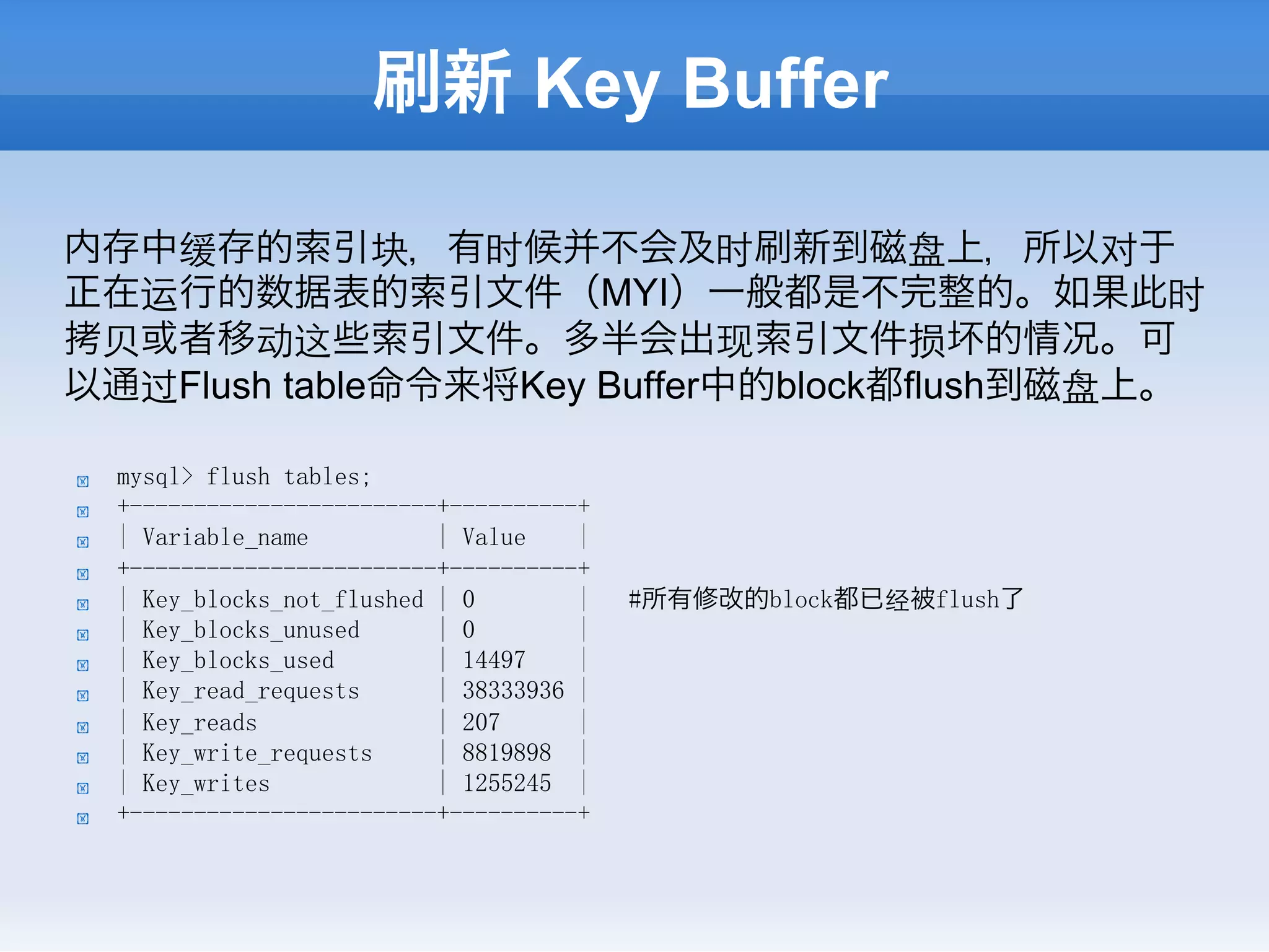 刷新 Key Buffer

内存中缓存的索引块，有时候并不会及时刷新到磁盘上，所以对于
正在运行的数据表的索引文件（MYI）一般都是不完整的。如果此时
拷⻉贝或者移动这些索引文件。多半会出现索引文件损坏的情况。可
以通过Flush table命令来将Key Buffer中的block都flush到磁盘上。

!    mysql> flush tables;
!    +------------------------+----------+
!    | Variable_name          | Value    |
!    +------------------------+----------+
!    | Key_blocks_not_flushed | 0        |   #所有修改的block都已经被flush了
!    | Key_blocks_unused      | 0        |
!    | Key_blocks_used        | 14497    |
!    | Key_read_requests      | 38333936 |
!    | Key_reads              | 207      |
!    | Key_write_requests     | 8819898 |
!    | Key_writes             | 1255245 |
!    +------------------------+----------+
 