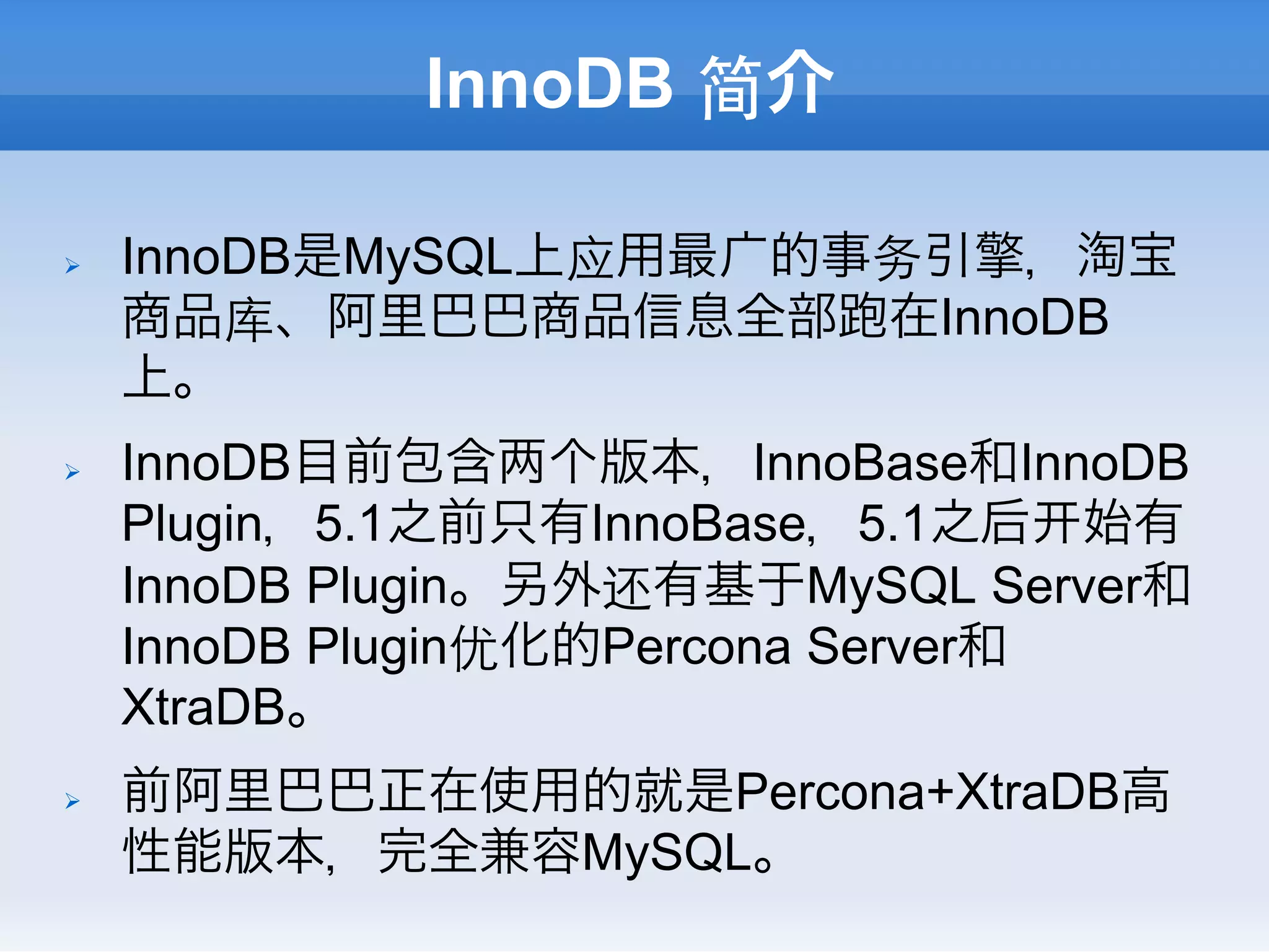 InnoDB 简介

Ø    InnoDB是MySQL上应用最广的事务引擎，淘宝
      商品库、阿里巴巴商品信息全部 在InnoDB
      上。
Ø    InnoDB目前包含 个版本，InnoBase和InnoDB
      Plugin，5.1之前只有InnoBase，5.1之后 始有
      InnoDB Plugin。另外还有基于MySQL Server和
      InnoDB Plugin优化的Percona Server和
      XtraDB。
Ø    前阿里巴巴正在使用的就是Percona+XtraDB高
      性能版本，完全兼容MySQL。
 