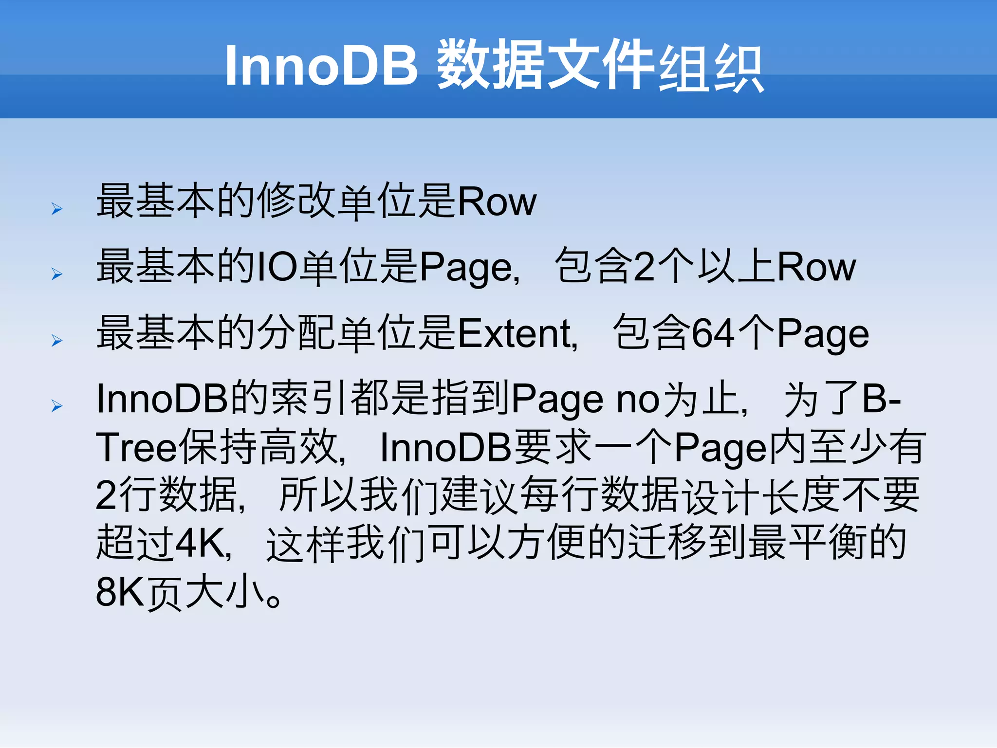 InnoDB 数据文件组织

Ø    最基本的修改单位是Row
Ø    最基本的IO单位是Page，包含2个以上Row
Ø    最基本的分配单位是Extent，包含64个Page
Ø    InnoDB的索引都是指到Page no为止，为了B-
      Tree保持高效，InnoDB要求一个Page内至少有
      2行数据，所以我们建议每行数据设计⻓长度不要
      超过4K，这样我们可以方便的 移到最平衡的
      8K⻚页大小。
 
