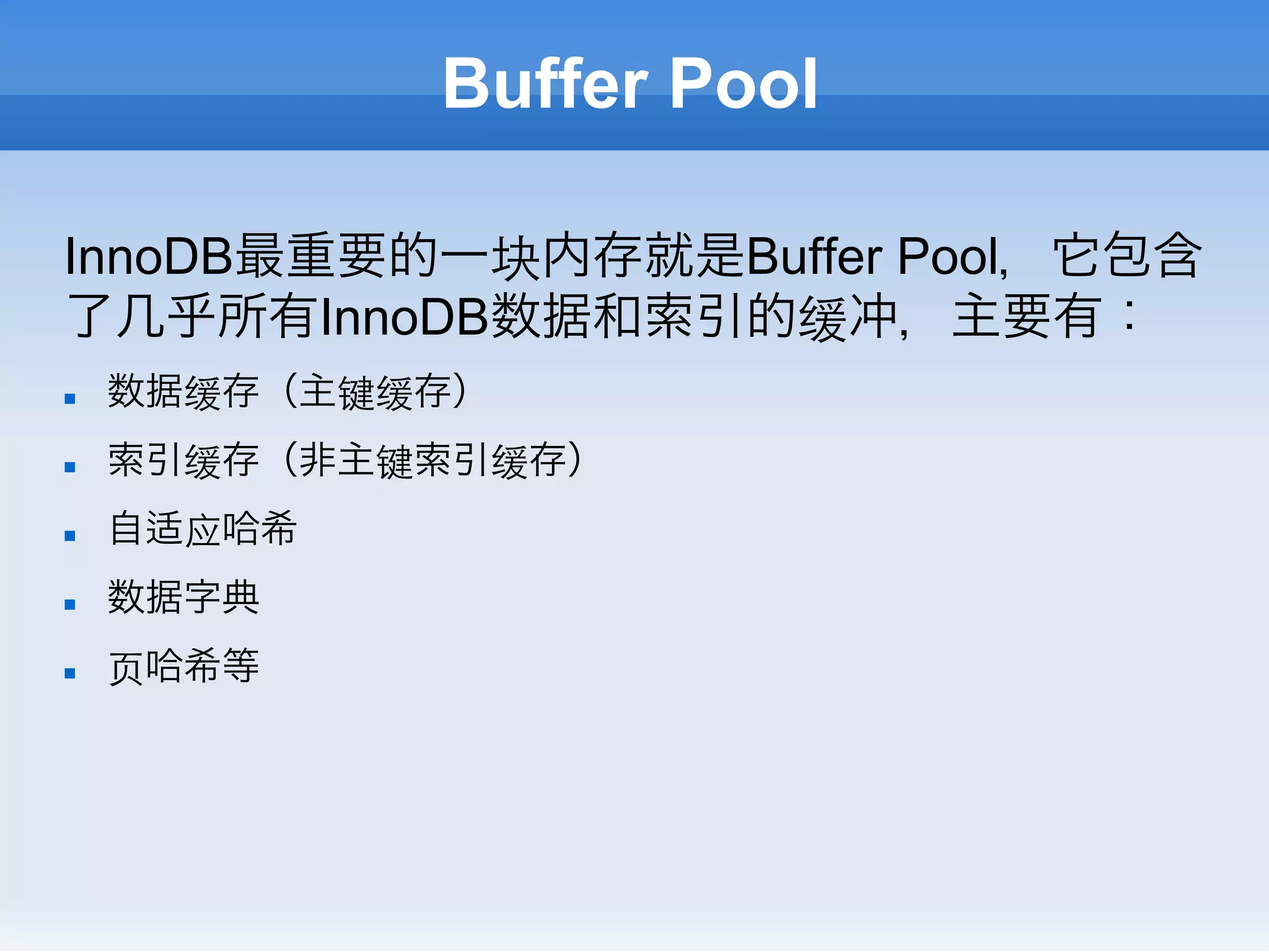 Buffer Pool

InnoDB最重要的一块内存就是Buffer Pool，它包含
了几乎所有InnoDB数据和索引的缓冲，主要有：
n    数据缓存（主键缓存）
n    索引缓存（非主键索引缓存）
n    自适应哈希
n    数据字典
n    ⻚页哈希等
 