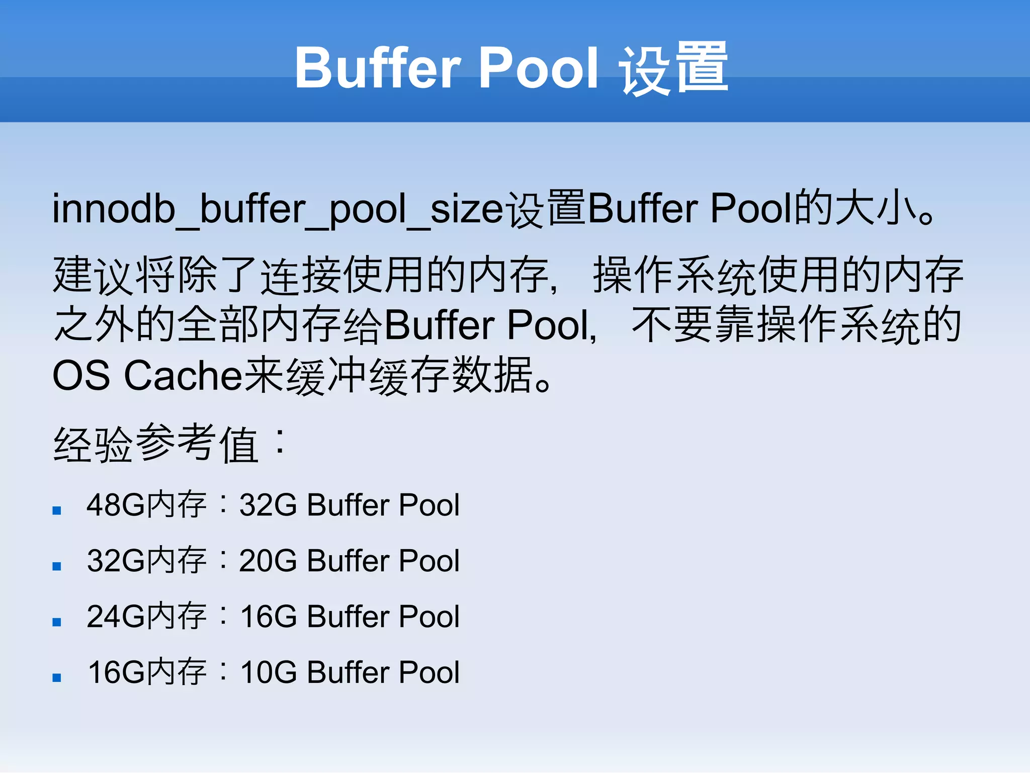 Buffer Pool 设置

innodb_buffer_pool_size设置Buffer Pool的大小。
建议将除了连接使用的内存，操作系统使用的内存
之外的全部内存给Buffer Pool，不要靠操作系统的
OS Cache来缓冲缓存数据。
经验参考值：
n    48G内存：32G Buffer Pool
n    32G内存：20G Buffer Pool
n    24G内存：16G Buffer Pool
n    16G内存：10G Buffer Pool
 
