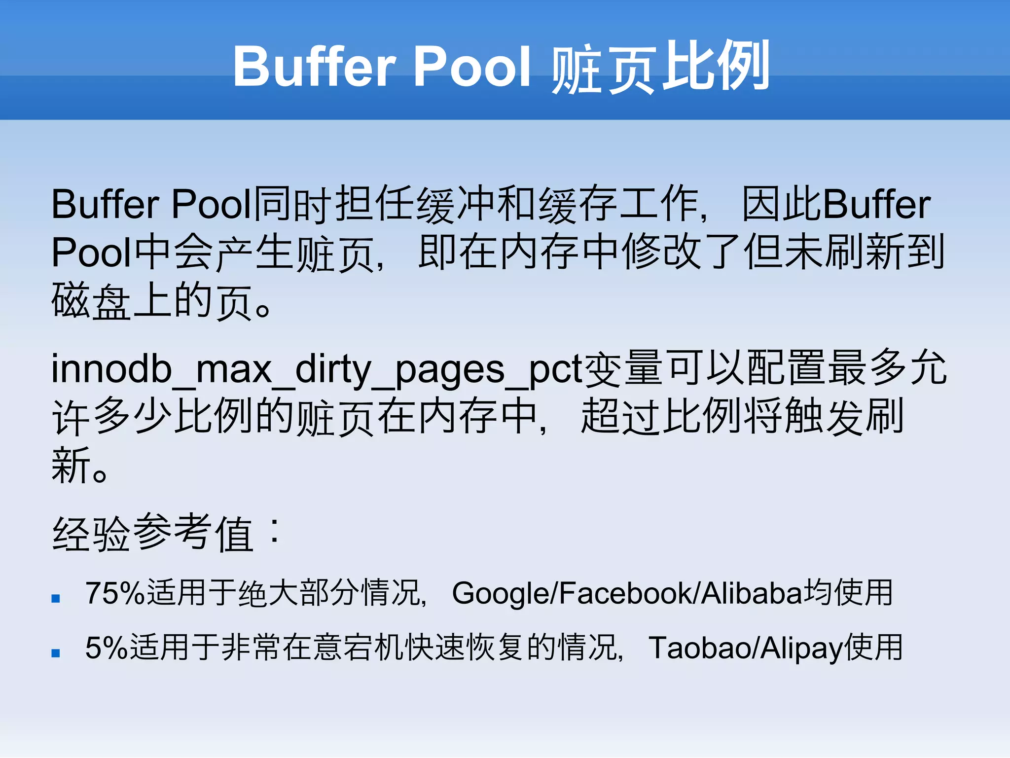 Buffer Pool 赃⻚页比例

Buffer Pool同时担任缓冲和缓存工作，因此Buffer
Pool中会产生赃⻚页，即在内存中修改了但未刷新到
磁盘上的⻚页。
innodb_max_dirty_pages_pct变量可以配置最多允
许多少比例的赃⻚页在内存中，超过比例将触发刷
新。
经验参考值：
n    75%适用于绝大部分情况，Google/Facebook/Alibaba均使用
n    5%适用于非常在意宕机快速        的情况，Taobao/Alipay使用
 