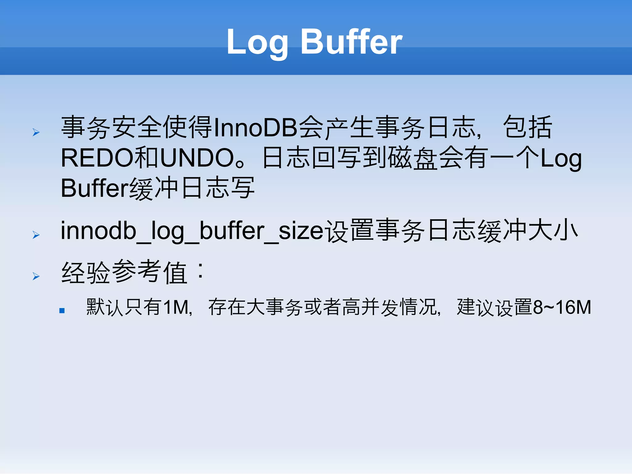 Log Buffer

Ø    事务安全使得InnoDB会产生事务日志，包括
      REDO和UNDO。日志回写到磁盘会有一个Log
      Buffer缓冲日志写
Ø    innodb_log_buffer_size设置事务日志缓冲大小
Ø    经验参考值：
      n    默认只有1M，存在大事务或者高并发情况，建议设置8~16M
 