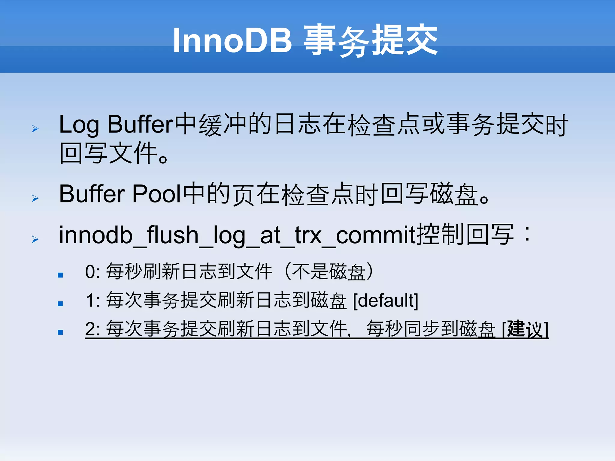 InnoDB 事务提交

Ø    Log Buffer中缓冲的日志在检查点或事务提交时
      回写文件。
Ø    Buffer Pool中的⻚页在检查点时回写磁盘。
Ø    innodb_flush_log_at_trx_commit控制回写：
      n    0: 每秒刷新日志到文件（不是磁盘）
      n    1: 每次事务提交刷新日志到磁盘 [default]
      n    2: 每次事务提交刷新日志到文件，每秒同步到磁盘 [建议]
 