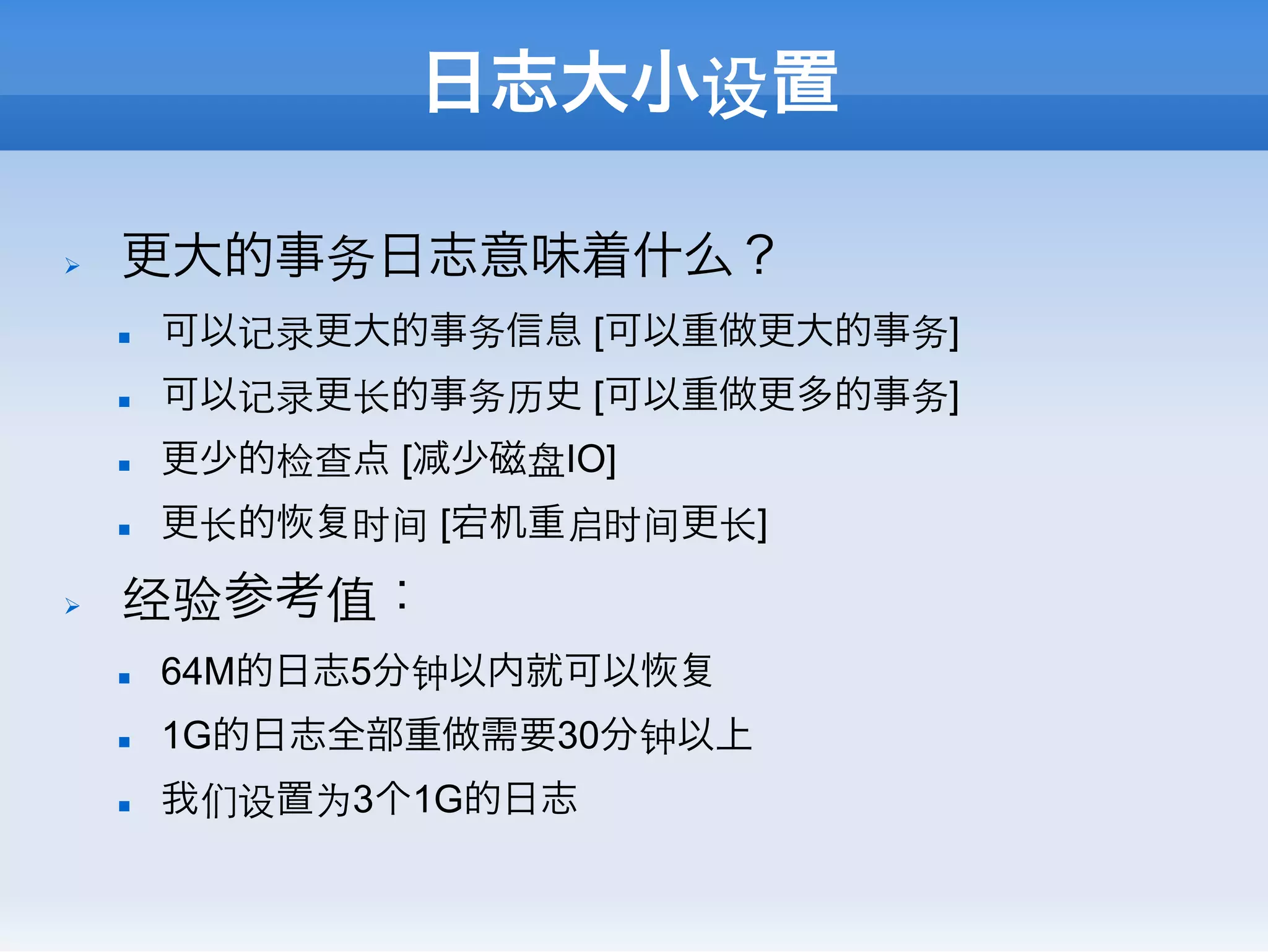 日志大小设置

Ø    更大的事务日志意味着什么？
      n    可以记录更大的事务信息 [可以重做更大的事务]
      n    可以记录更⻓长的事务历史 [可以重做更多的事务]
      n    更少的检查点 [   少磁盘IO]
      n    更⻓长的   时间 [宕机重启时间更⻓长]
Ø    经验参考值：
      n    64M的日志5分钟以内就可以
      n    1G的日志全部重做需要30分钟以上
      n    我们设置为3个1G的日志
 