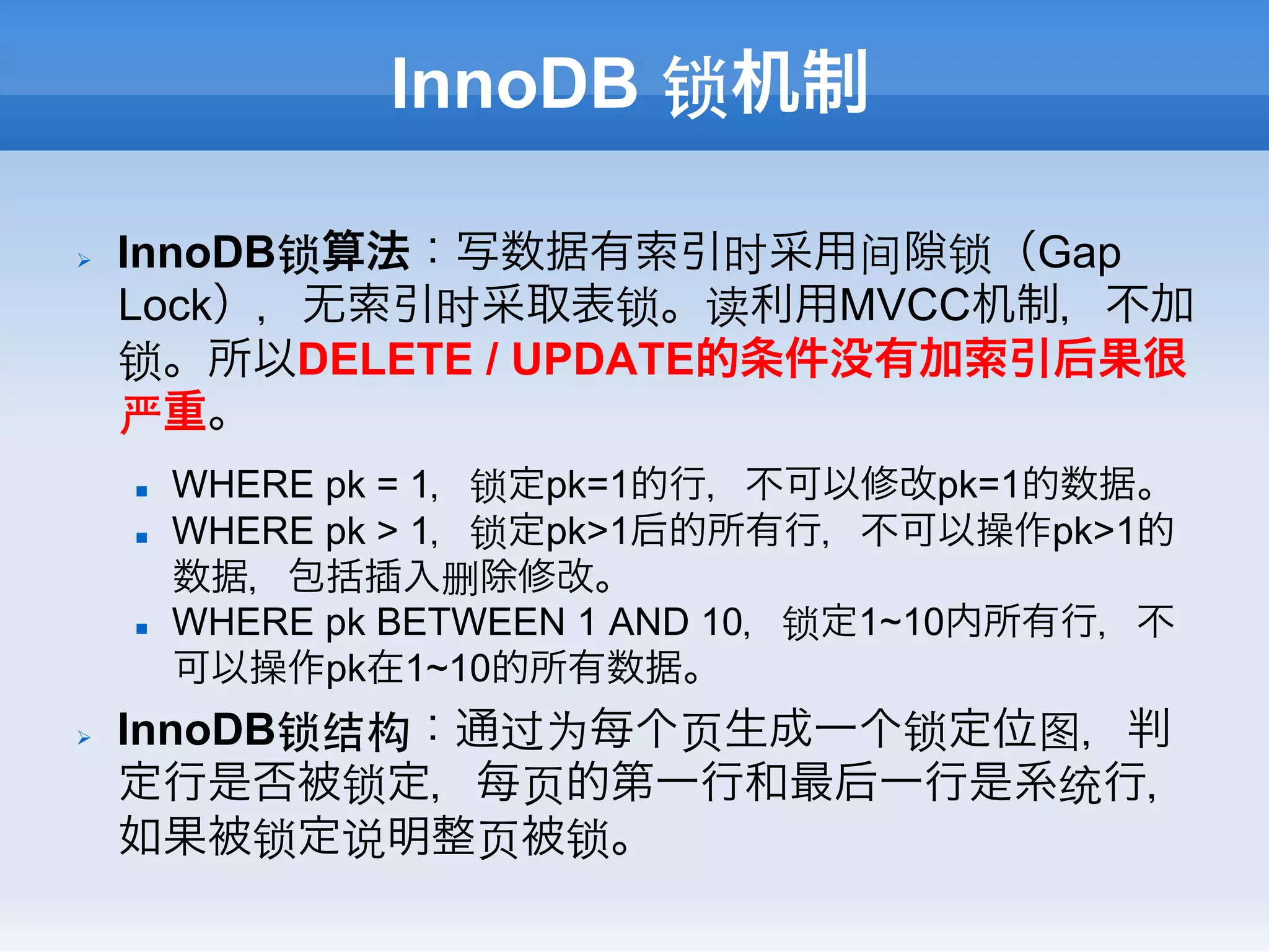 InnoDB 锁机制

Ø    InnoDB锁算法：写数据有索引时采用间 锁（Gap
      Lock），无索引时采取表锁。读利用MVCC机制，不加
      锁。所以DELETE / UPDATE的条件没有加索引后果很
      严重。
      n    WHERE pk = 1，锁定pk=1的行，不可以修改pk=1的数据。
      n    WHERE pk > 1，锁定pk>1后的所有行，不可以操作pk>1的
            数据，包括插入删除修改。
      n    WHERE pk BETWEEN 1 AND 10，锁定1~10内所有行，不
            可以操作pk在1~10的所有数据。
Ø    InnoDB锁结构：通过为每个⻚页生成一个锁定位图，判
      定行是否被锁定，每⻚页的第一行和最后一行是系统行，
      如果被锁定说明整⻚页被锁。
 