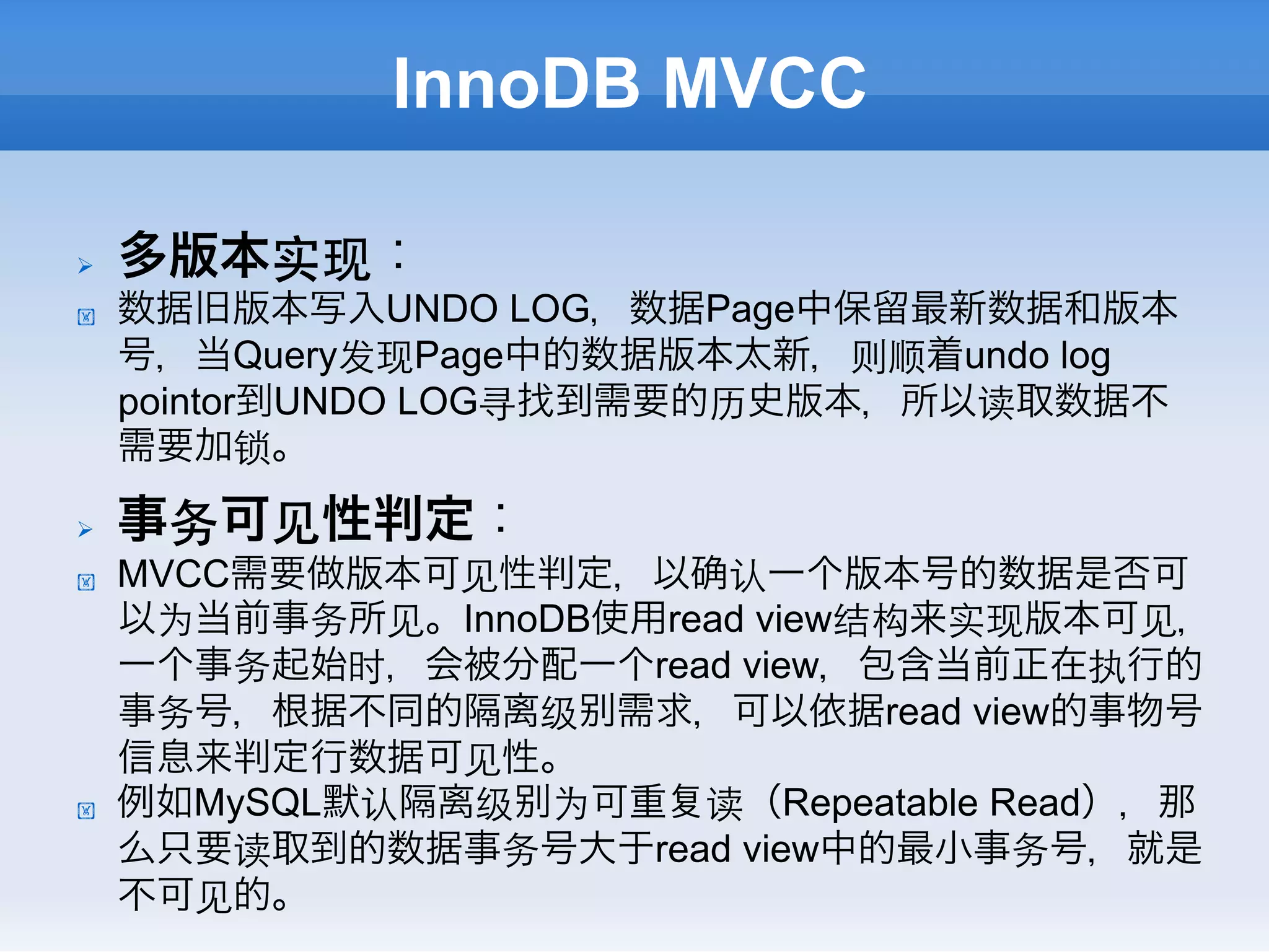 InnoDB MVCC

Ø    多版本实现：
!     数据旧版本写入UNDO LOG，数据Page中保留最新数据和版本
      号，当Query发现Page中的数据版本太新，则顺着undo log
      pointor到UNDO LOG寻找到需要的历史版本，所以读取数据不
      需要加锁。

Ø    事务可⻅见性判定：
!     MVCC需要做版本可⻅见性判定，以 认一个版本号的数据是否可
      以为当前事务所⻅见。InnoDB使用read view结构来实现版本可⻅见，
      一个事务起始时，会被分配一个read view，包含当前正在执行的
      事务号，根据不同的隔离级 需求，可以依据read view的事物号
      信息来判定行数据可⻅见性。
!     例如MySQL默认隔离级 为可重 读（Repeatable Read），那
      么只要读取到的数据事务号大于read view中的最小事务号，就是
      不可⻅见的。
 