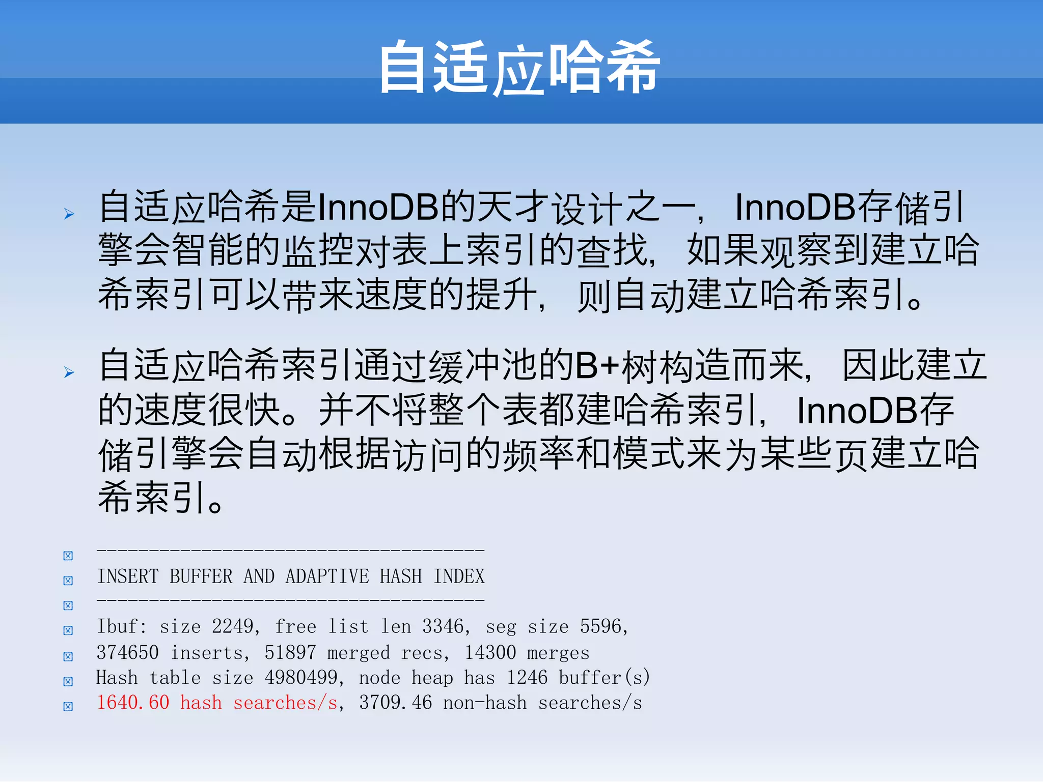 自适应哈希

Ø    自适应哈希是InnoDB的天才设计之一，InnoDB存储引
      擎会智能的监控对表上索引的查找，如果观察到建立哈
      希索引可以带来速度的提升，则自动建立哈希索引。
Ø    自适应哈希索引通过缓冲池的B+树构造而来，因此建立
      的速度很快。并不将整个表都建哈希索引，InnoDB存
      储引擎会自动根据访问的频率和模式来为某些⻚页建立哈
      希索引。
!     -------------------------------------
!     INSERT BUFFER AND ADAPTIVE HASH INDEX
!     -------------------------------------
!     Ibuf: size 2249, free list len 3346, seg size 5596,
!     374650 inserts, 51897 merged recs, 14300 merges
!     Hash table size 4980499, node heap has 1246 buffer(s)
!     1640.60 hash searches/s, 3709.46 non-hash searches/s
 