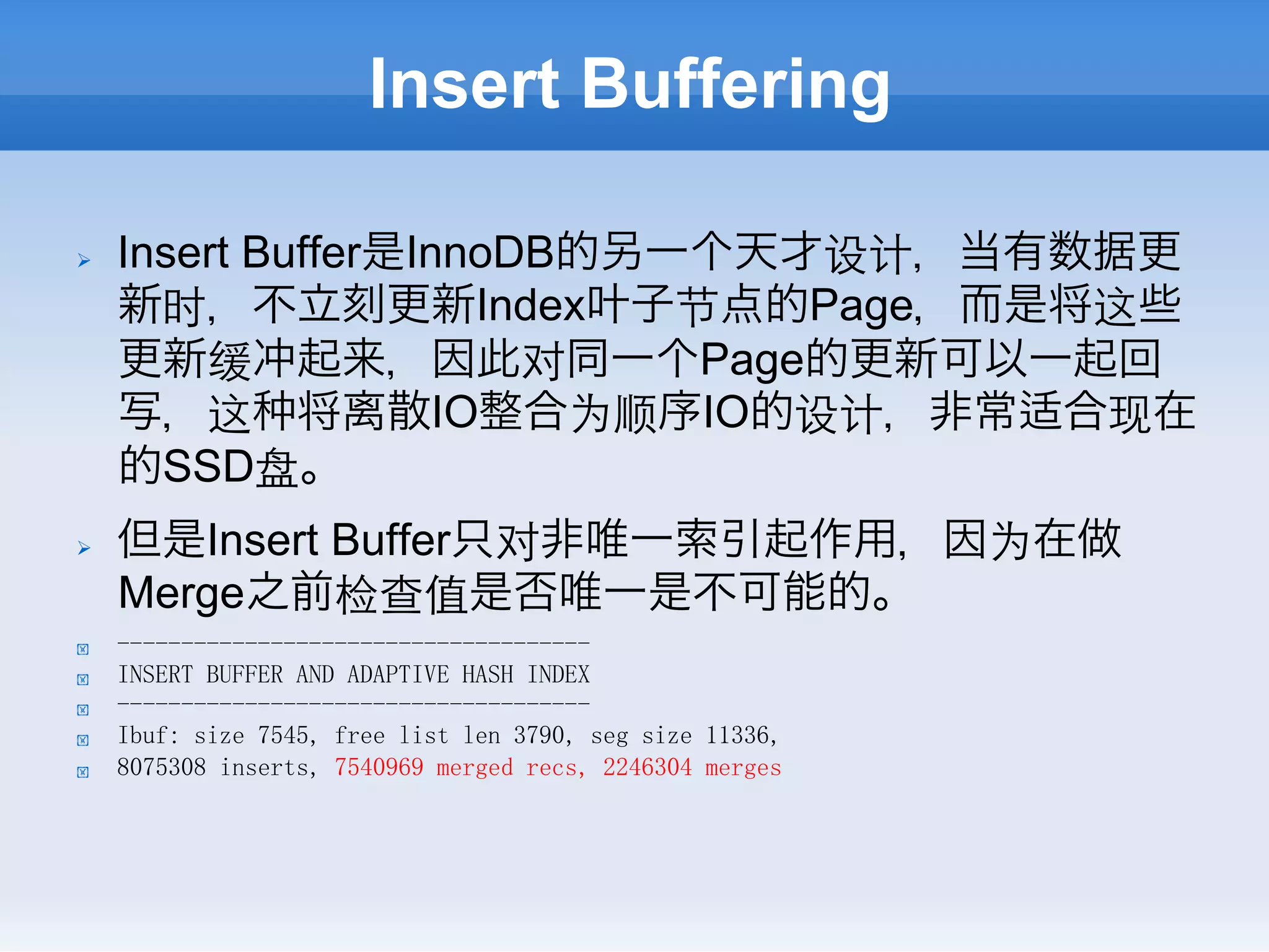Insert Buffering

Ø    Insert Buffer是InnoDB的另一个天才设计，当有数据更
      新时，不立刻更新Index叶子节点的Page，而是将这些
      更新缓冲起来，因此对同一个Page的更新可以一起回
      写，这 将离散IO整合为顺序IO的设计，非常适合现在
      的SSD盘。
Ø    但是Insert Buffer只对非唯一索引起作用，因为在做
      Merge之前检查值是否唯一是不可能的。
!     -------------------------------------
!     INSERT BUFFER AND ADAPTIVE HASH INDEX
!     -------------------------------------
!     Ibuf: size 7545, free list len 3790, seg size 11336,
!     8075308 inserts, 7540969 merged recs, 2246304 merges
 