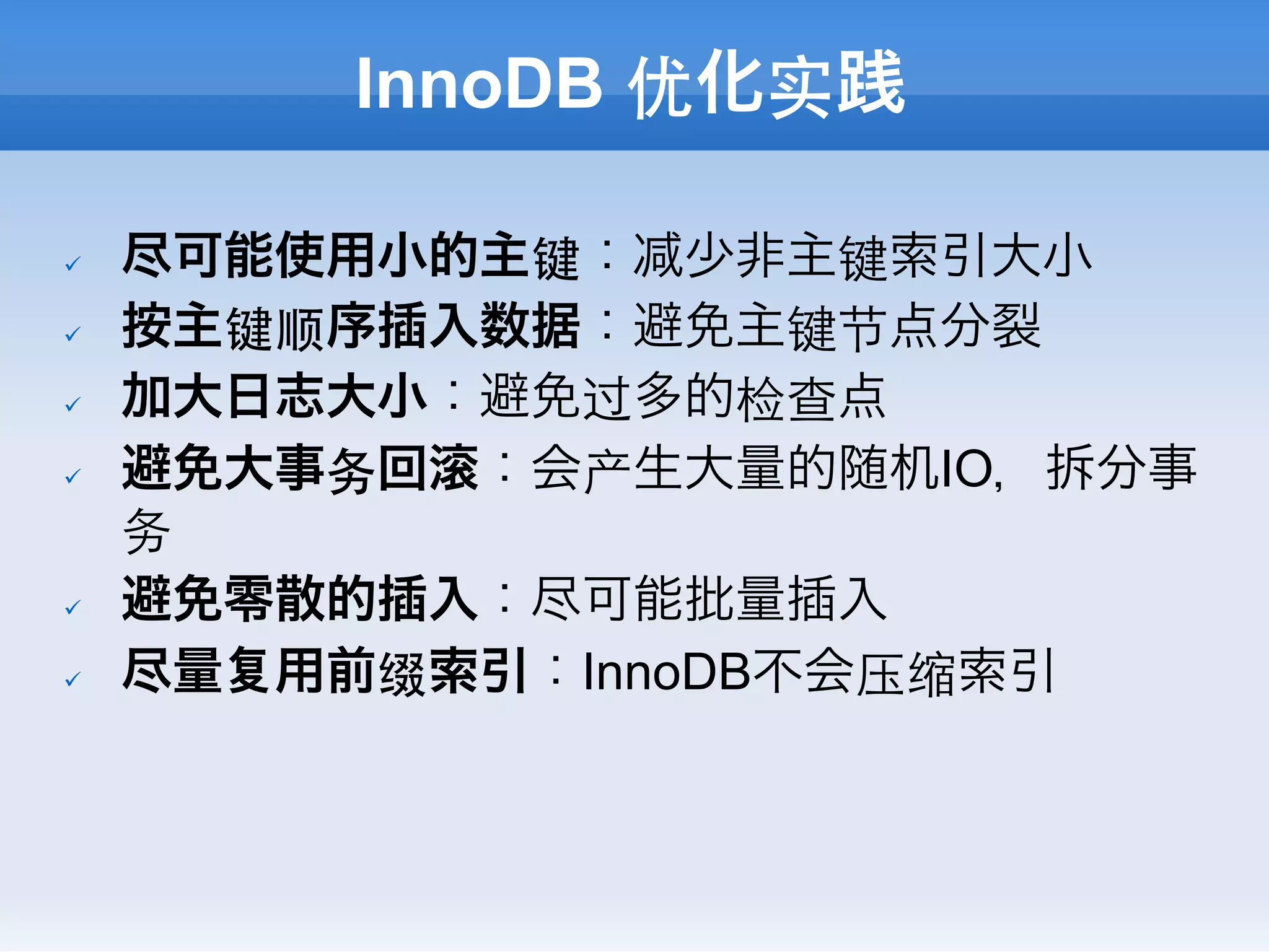 InnoDB 优化实践

ü    尽可能使用小的主键： 少非主键索引大小
ü    按主键顺序插入数据：避免主键节点分裂
ü    加大日志大小：避免过多的检查点
ü    避免大事务回 ：会产生大量的随机IO，拆分事
      务
ü    避免零散的插入：尽可能批量插入
ü    尽量 用前缀索引：InnoDB不会压缩索引
 