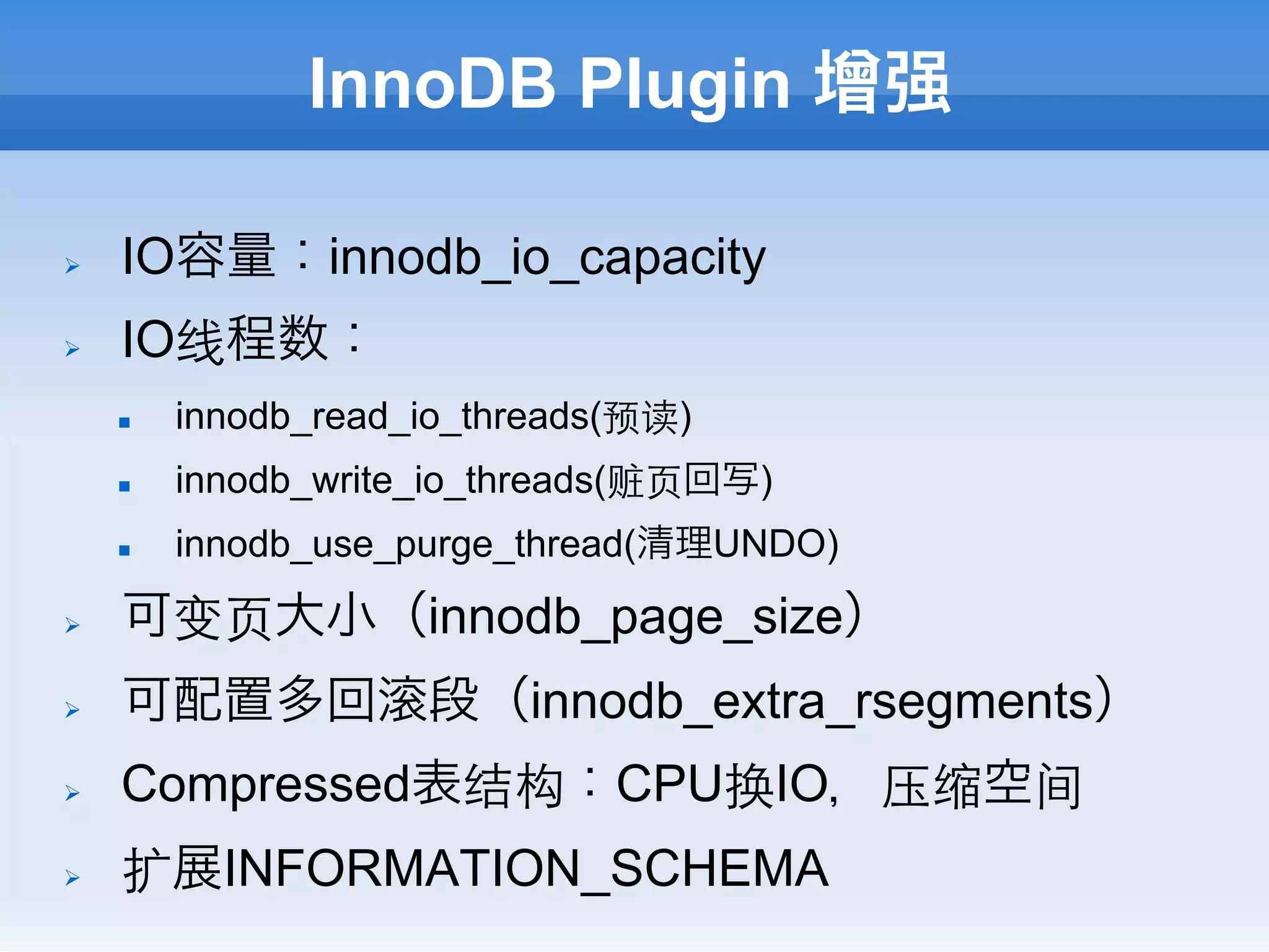 InnoDB Plugin 增强

Ø    IO容量：innodb_io_capacity
Ø    IO线程数：
      n    innodb_read_io_threads(预读)
      n    innodb_write_io_threads(赃⻚页回写)
      n    innodb_use_purge_thread(清理UNDO)

Ø    可变⻚页大小（innodb_page_size）
Ø    可配置多回             段（innodb_extra_rsegments）
Ø    Compressed表结构：CPU换IO，压缩空间
Ø    扩展INFORMATION_SCHEMA
 