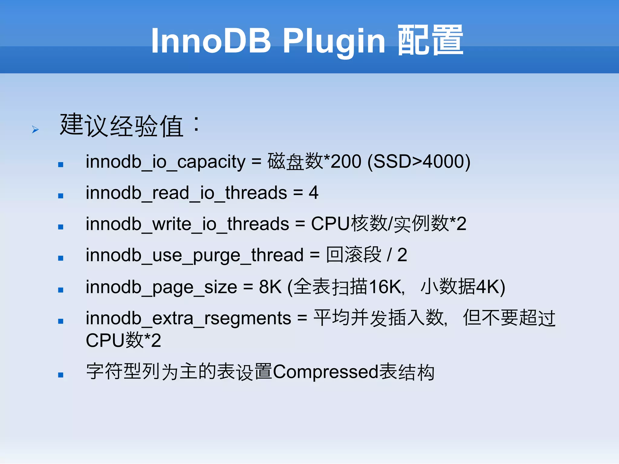 InnoDB Plugin 配置

Ø    建议经验值：
      n    innodb_io_capacity = 磁盘数*200 (SSD>4000)
      n    innodb_read_io_threads = 4
      n    innodb_write_io_threads = CPU核数/实例数*2
      n    innodb_use_purge_thread = 回   段/2
      n    innodb_page_size = 8K (全表扫描16K，小数据4K)
      n    innodb_extra_rsegments = 平均并发插入数，但不要超过
            CPU数*2
      n    字符型列为主的表设置Compressed表结构
 