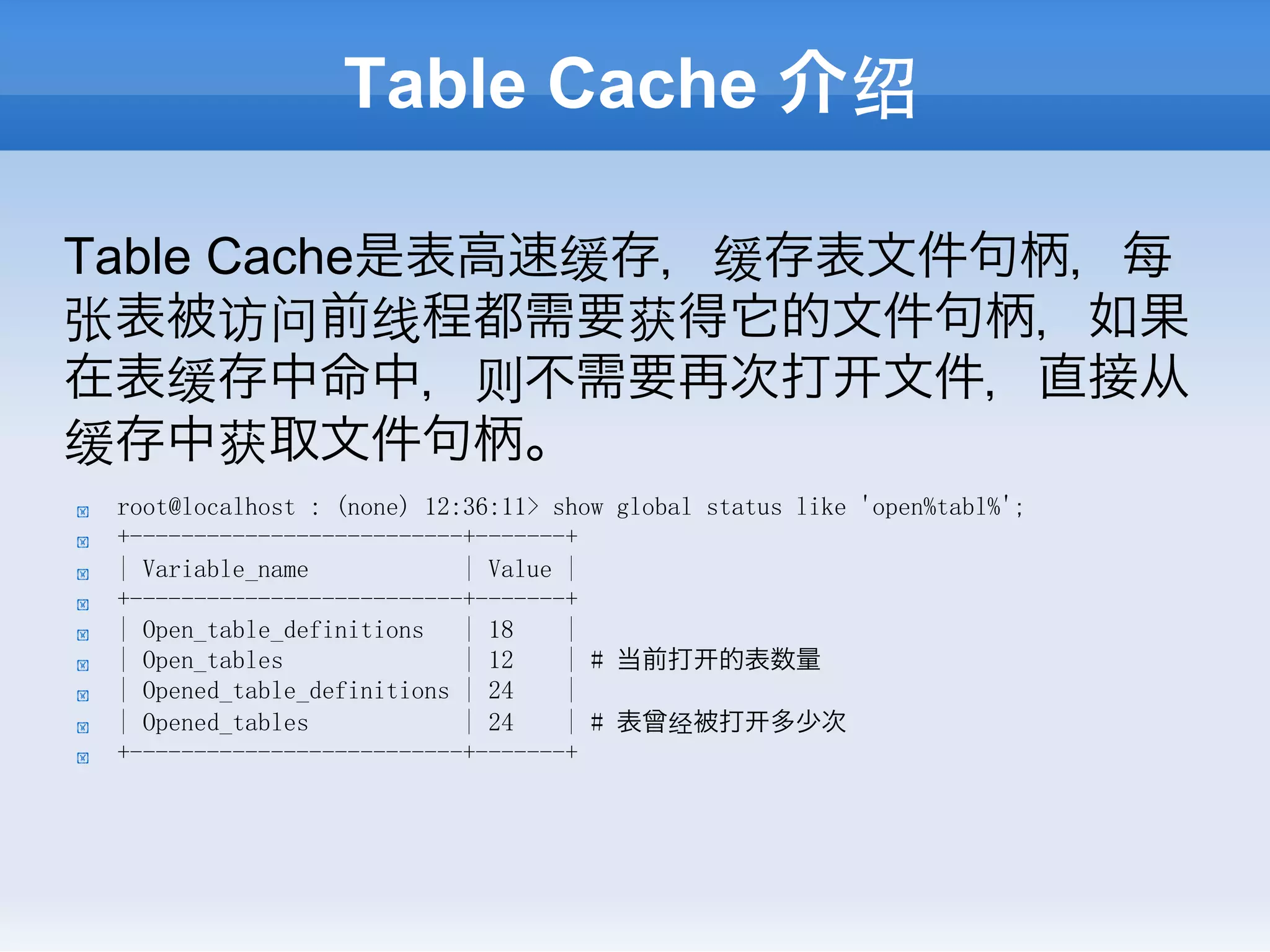 Table Cache 介绍

Table Cache是表高速缓存，缓存表文件句柄，每
张表被访问前线程都需要获得它的文件句柄，如果
在表缓存中命中，则不需要再次打 文件，直接从
缓存中获取文件句柄。
!    root@localhost : (none) 12:36:11> show global status like 'open%tabl%';
!    +--------------------------+-------+
!    | Variable_name            | Value |
!    +--------------------------+-------+
!    | Open_table_definitions   | 18    |
!    | Open_tables              | 12    | # 当前打 的表数量
!    | Opened_table_definitions | 24    |
!    | Opened_tables            | 24    | # 表曾经被打 多少次
!    +--------------------------+-------+
 