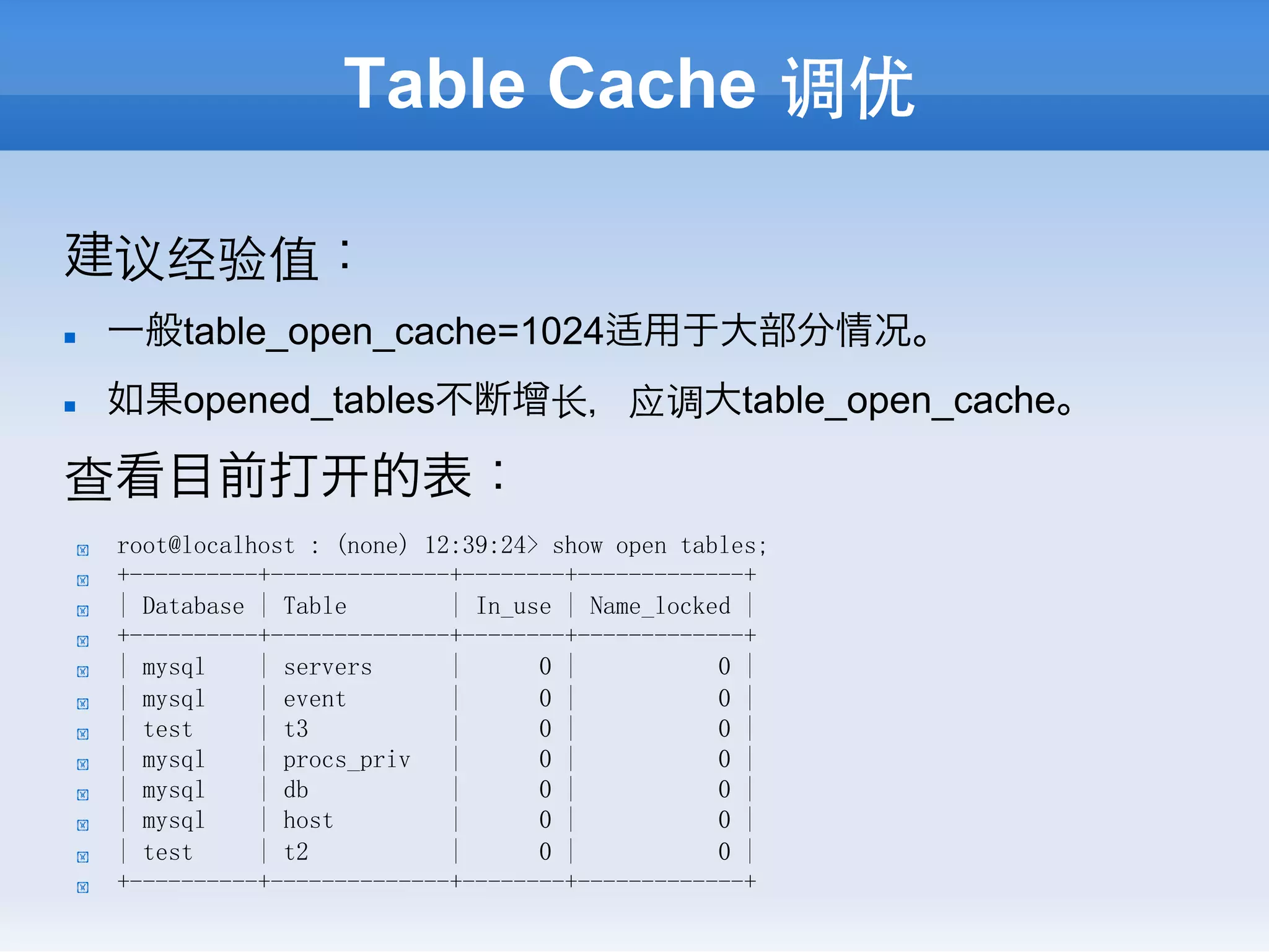 Table Cache 调优

建议经验值：
n     一般table_open_cache=1024适用于大部分情况。
n     如果opened_tables不断增⻓长，应调大table_open_cache。

查看目前打                     的表：
  !    root@localhost : (none) 12:39:24> show open tables;
  !    +----------+--------------+--------+-------------+
  !    | Database | Table        | In_use | Name_locked |
  !    +----------+--------------+--------+-------------+
  !    | mysql    | servers      |      0 |           0 |
  !    | mysql    | event        |      0 |           0 |
  !    | test     | t3           |      0 |           0 |
  !    | mysql    | procs_priv   |      0 |           0 |
  !    | mysql    | db           |      0 |           0 |
  !    | mysql    | host         |      0 |           0 |
  !    | test     | t2           |      0 |           0 |
  !    +----------+--------------+--------+-------------+
 