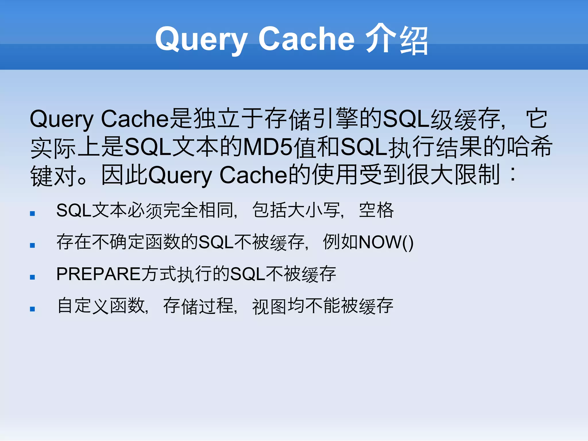 Query Cache 介绍

Query Cache是独立于存储引擎的SQL级缓存，它
实际上是SQL文本的MD5值和SQL执行结果的哈希
键对。因此Query Cache的使用受到很大限制：
n    SQL文本必须完全相同，包括大小写，空格
n    存在不   定函数的SQL不被缓存，例如NOW()
n    PREPARE方式执行的SQL不被缓存
n    自定义函数，存储过程，视图均不能被缓存
 