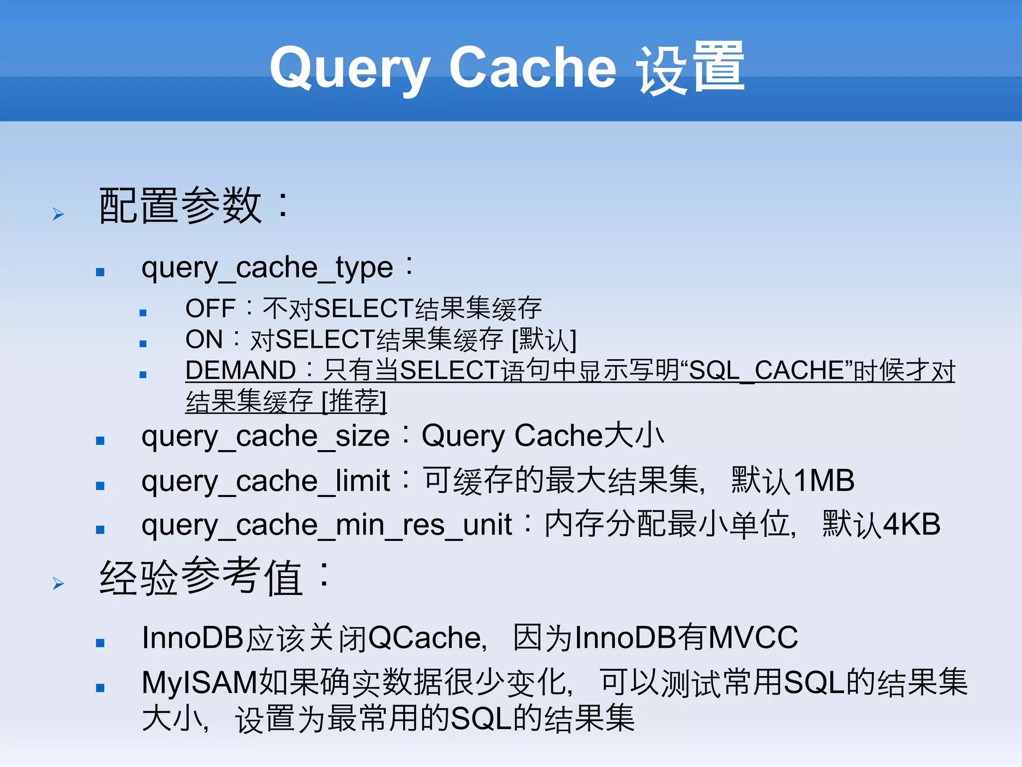 Query Cache 设置

Ø    配置参数：
      n    query_cache_type：
            n    OFF：不对SELECT结果集缓存
            n    ON：对SELECT结果集缓存 [默认]
            n    DEMAND：只有当SELECT语句中显示写明“SQL_CACHE”时候才对
                  结果集缓存 [推荐]
      n    query_cache_size：Query Cache大小
      n    query_cache_limit：可缓存的最大结果集，默认1MB
      n    query_cache_min_res_unit：内存分配最小单位，默认4KB
Ø    经验参考值：
      n    InnoDB应该 闭QCache，因为InnoDB有MVCC
      n    MyISAM如果 实数据很少变化，可以测试常用SQL的结果集
            大小，设置为最常用的SQL的结果集
 
