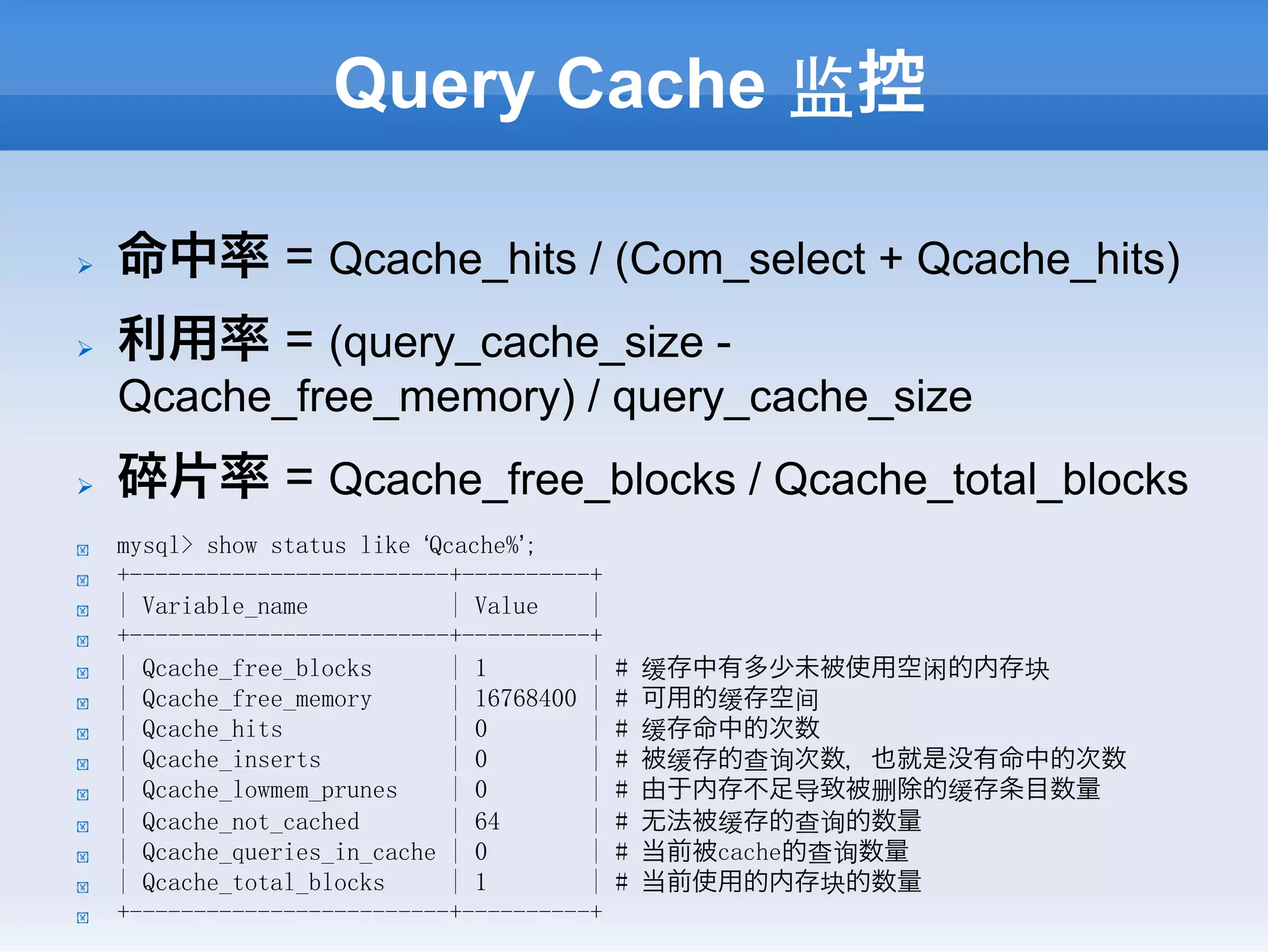 Query Cache 监控

Ø    命中率 = Qcache_hits / (Com_select + Qcache_hits)
Ø    利用率 = (query_cache_size -
      Qcache_free_memory) / query_cache_size
Ø    碎片率 = Qcache_free_blocks / Qcache_total_blocks
!     mysql> show status like ‘Qcache%’;
!     +-------------------------+----------+
!     | Variable_name            | Value    |
!     +-------------------------+----------+
!     | Qcache_free_blocks       | 1        |   #   缓存中有多少未被使用空闲的内存块
!     | Qcache_free_memory       | 16768400 |   #   可用的缓存空间
!     | Qcache_hits              | 0        |   #   缓存命中的次数
!     | Qcache_inserts           | 0        |   #   被缓存的查询次数，也就是没有命中的次数
!     | Qcache_lowmem_prunes     | 0        |   #   由于内存不足导致被删除的缓存条目数量
!     | Qcache_not_cached        | 64       |   #   无法被缓存的查询的数量
!     | Qcache_queries_in_cache | 0         |   #   当前被cache的查询数量
!     | Qcache_total_blocks      | 1        |   #   当前使用的内存块的数量
!     +-------------------------+----------+
 