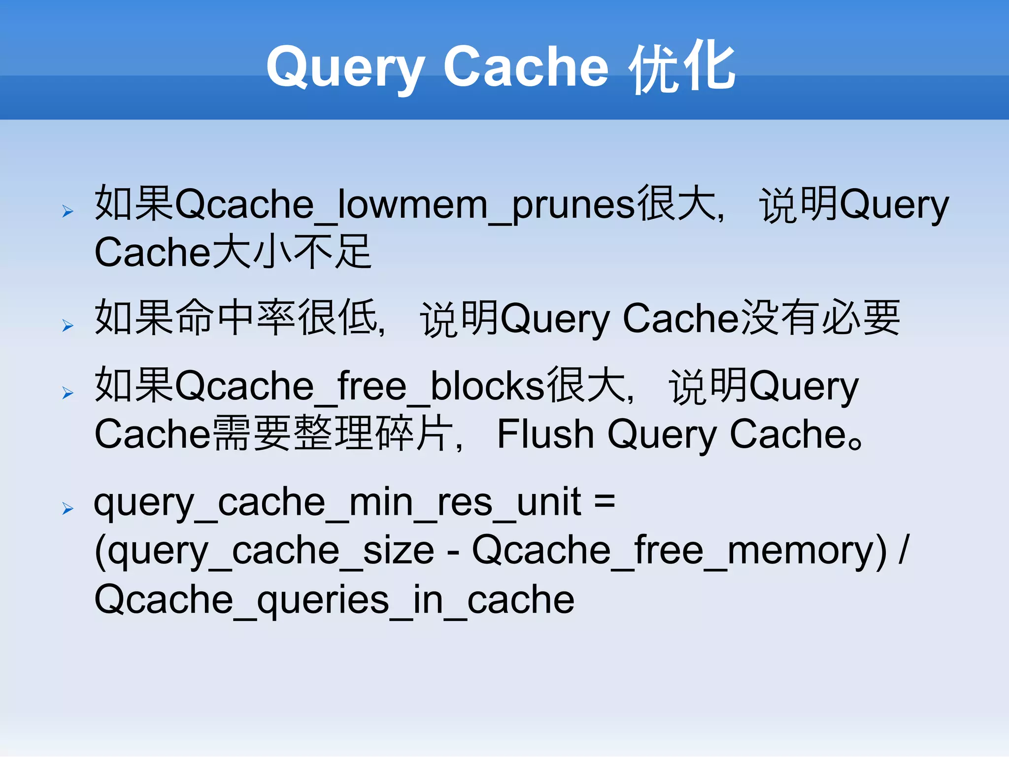 Query Cache 优化

Ø    如果Qcache_lowmem_prunes很大，说明Query
      Cache大小不足
Ø    如果命中率很低，说明Query Cache没有必要
Ø    如果Qcache_free_blocks很大，说明Query
      Cache需要整理碎片，Flush Query Cache。
Ø    query_cache_min_res_unit =
      (query_cache_size - Qcache_free_memory) /
      Qcache_queries_in_cache
 