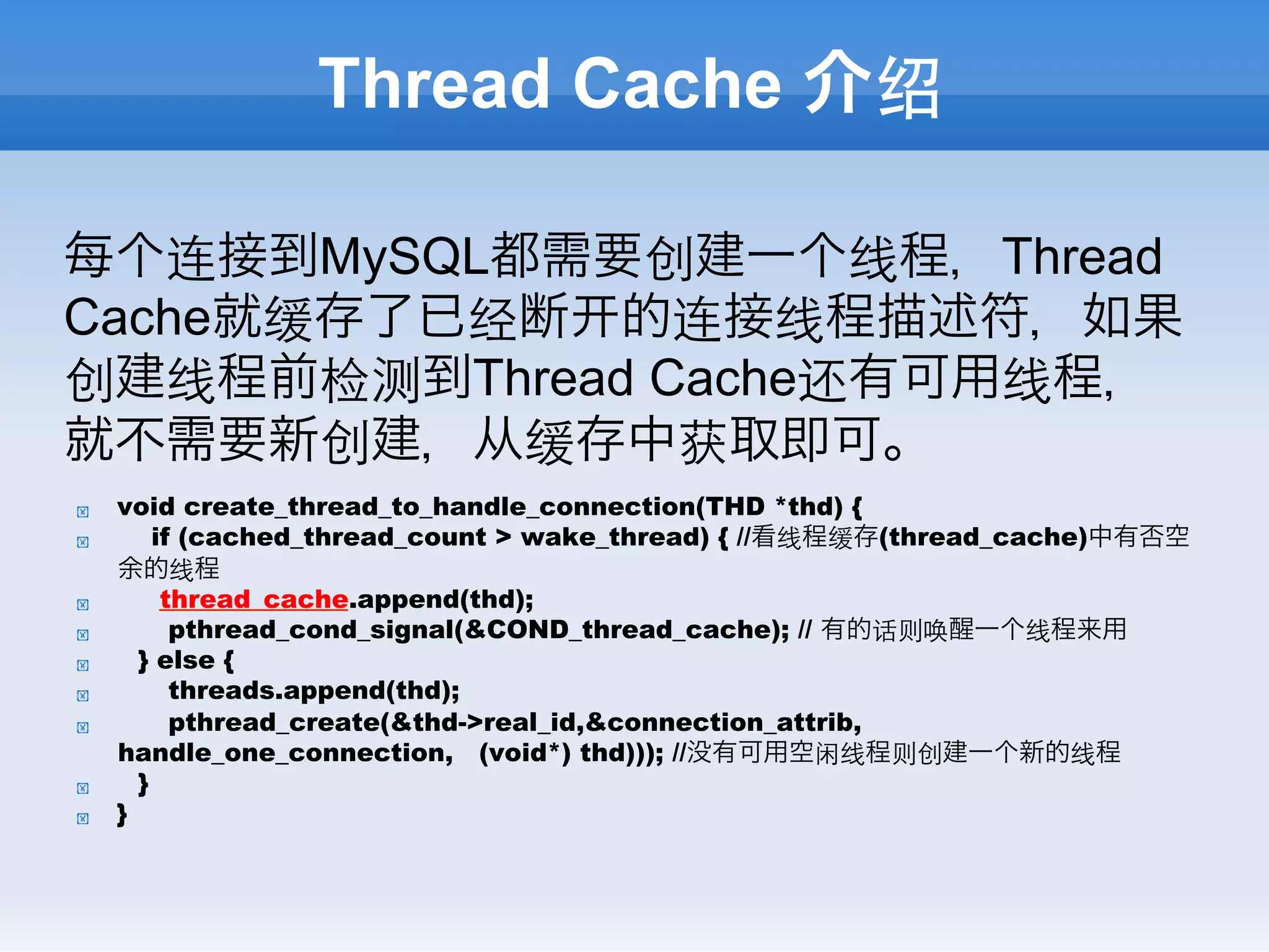 Thread Cache 介绍

每个连接到MySQL都需要创建一个线程，Thread
Cache就缓存了已经断 的连接线程描述符，如果
创建线程前检测到Thread Cache还有可用线程，
就不需要新创建，从缓存中获取即可。
!    void create_thread_to_handle_connection(THD *thd) {
!        if (cached_thread_count > wake_thread) { //看线程缓存(thread_cache)中有否空
     余的线程
!         thread_cache.append(thd);
!          pthread_cond_signal(&COND_thread_cache); // 有的话则唤醒一个线程来用
!      } else {
!          threads.append(thd);
!          pthread_create(&thd->real_id,&connection_attrib,
     handle_one_connection, (void*) thd))); //没有可用空闲线程则创建一个新的线程
!      }
!    }
 