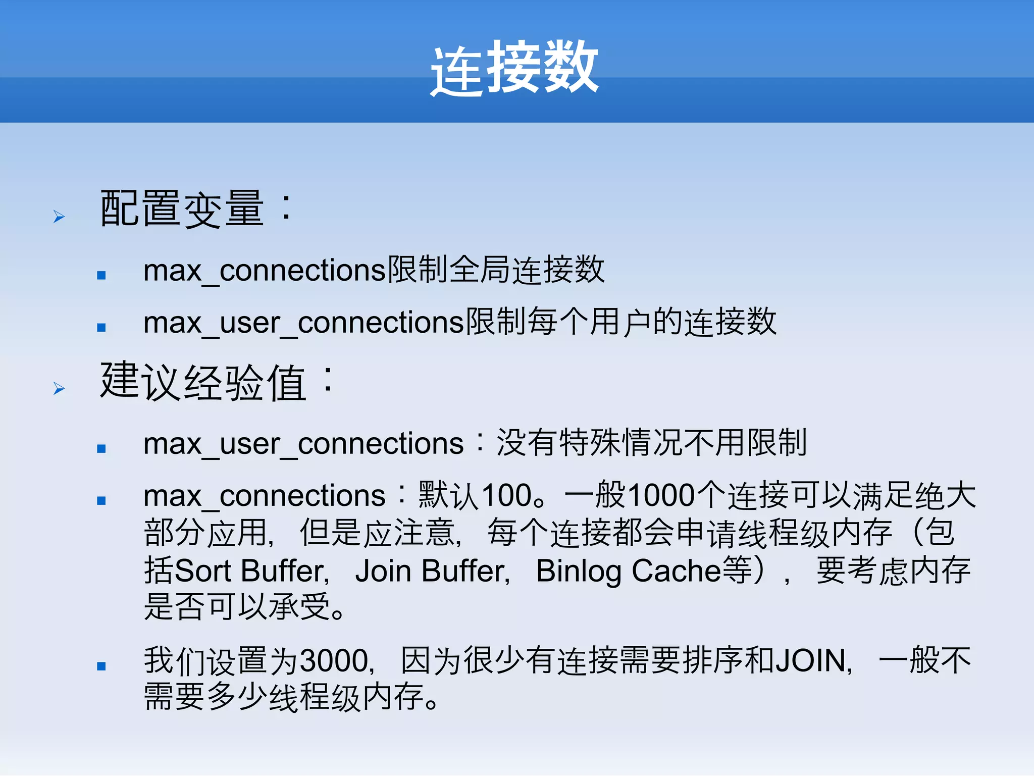 连接数

Ø    配置变量：
      n    max_connections限制全局连接数
      n    max_user_connections限制每个用户的连接数
Ø    建议经验值：
      n    max_user_connections：没有特殊情况不用限制
      n    max_connections：默认100。一般1000个连接可以满足绝大
            部分应用，但是应注意，每个连接都会申请线程级内存（包
            括Sort Buffer，Join Buffer，Binlog Cache等），要考虑内存
            是否可以承受。
      n    我们设置为3000，因为很少有连接需要排序和JOIN，一般不
            需要多少线程级内存。
 