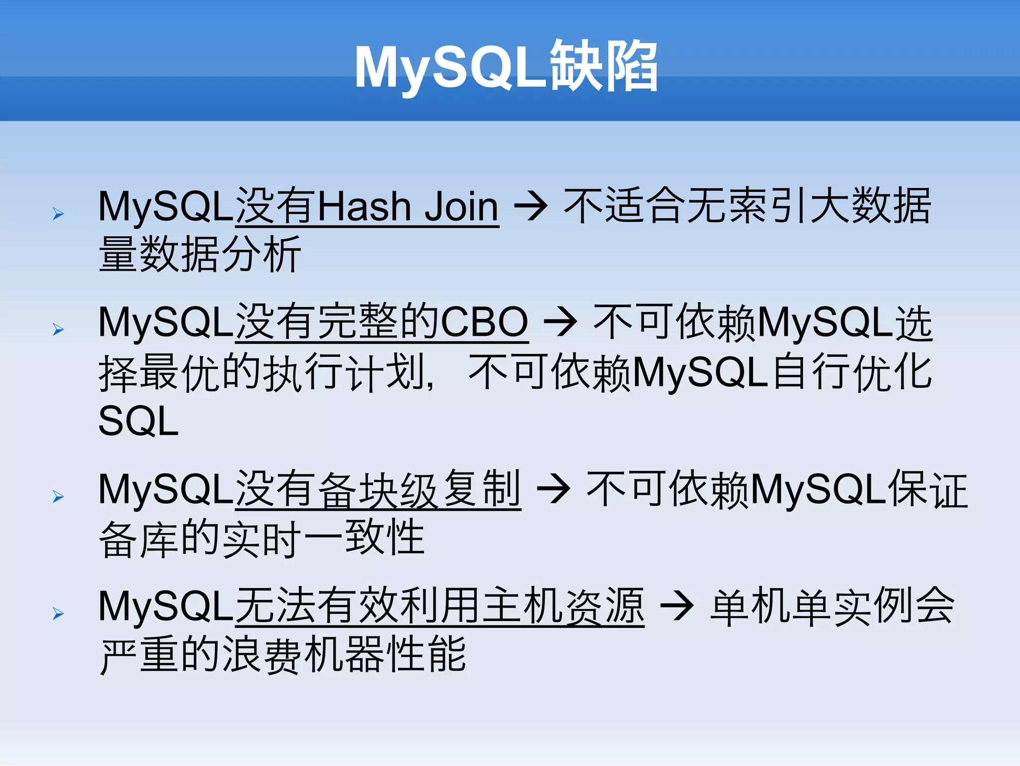 MySQL缺陷

Ø    MySQL没有Hash Join à 不适合无索引大数据
      量数据分析
Ø    MySQL没有完整的CBO à 不可依赖MySQL选
      择最优的执行计 ，不可依赖MySQL自行优化
      SQL
Ø    MySQL没有备块级   制 à 不可依赖MySQL保证
      备库的实时一致性
Ø    MySQL无法有效利用主机资源 à 单机单实例会
      严重的浪费机器性能
 
