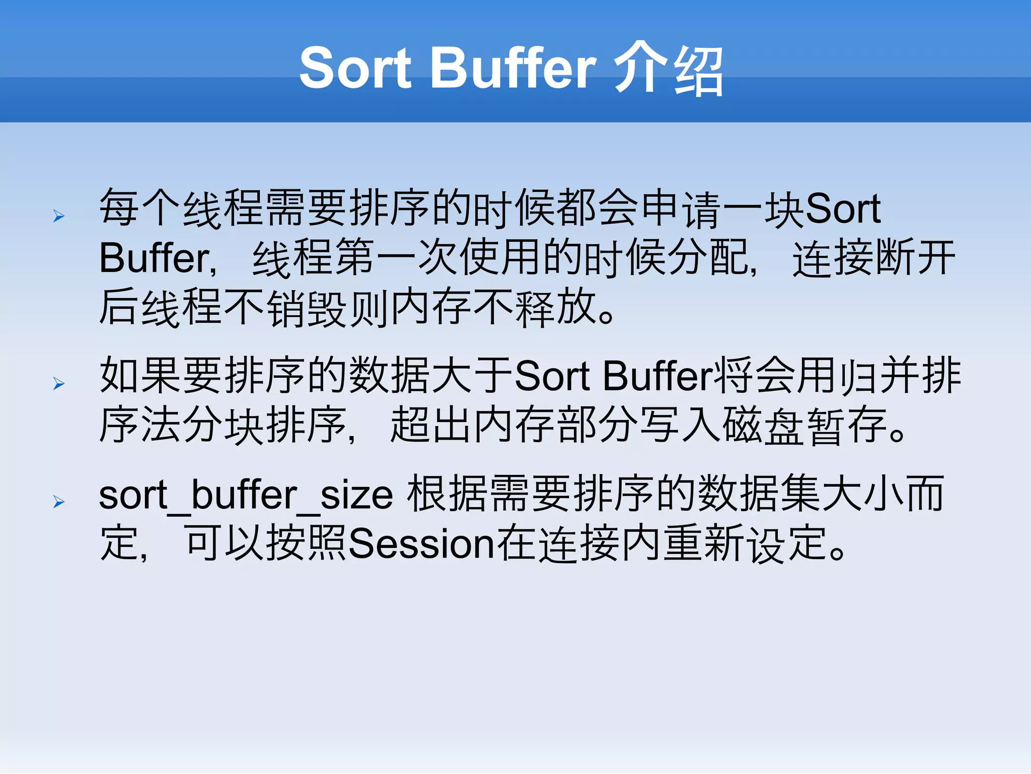 Sort Buffer 介绍

Ø    每个线程需要排序的时候都会申请一块Sort
      Buffer，线程第一次使用的时候分配，连接断
      后线程不销毁则内存不释放。
Ø    如果要排序的数据大于Sort Buffer将会用归并排
      序法分块排序，超出内存部分写入磁盘暂存。
Ø    sort_buffer_size 根据需要排序的数据集大小而
      定，可以按照Session在连接内重新设定。
 