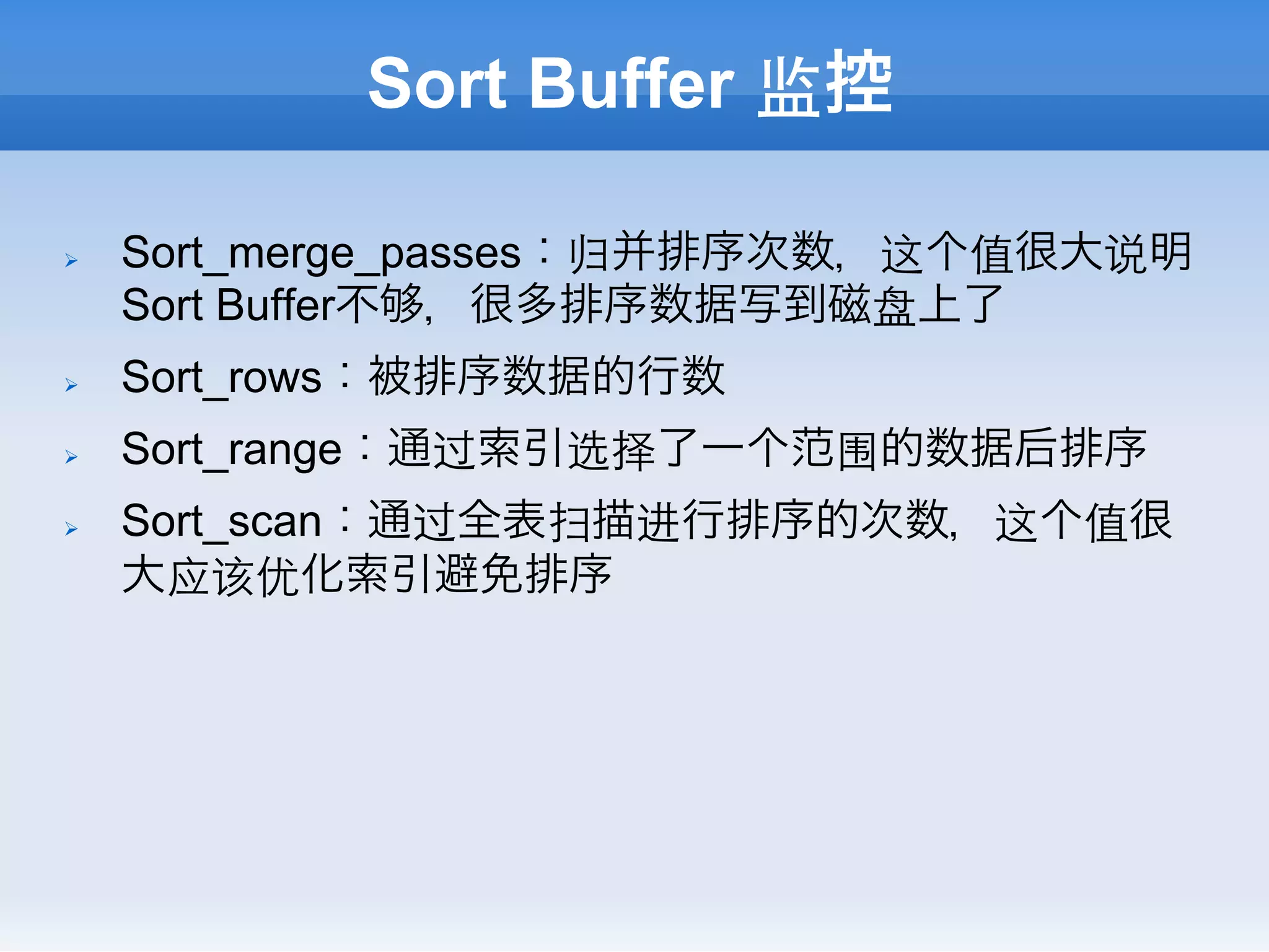 Sort Buffer 监控

Ø    Sort_merge_passes：归并排序次数，这个值很大说明
      Sort Buffer不 ，很多排序数据写到磁盘上了
Ø    Sort_rows：被排序数据的行数
Ø    Sort_range：通过索引选择了一个范围的数据后排序
Ø    Sort_scan：通过全表扫描进行排序的次数，这个值很
      大应该优化索引避免排序
 